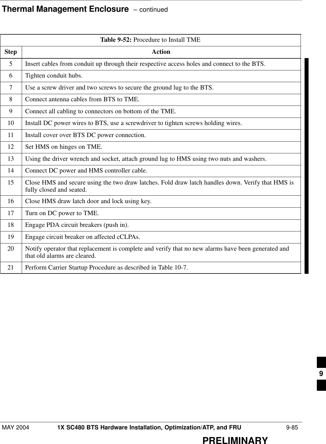 Thermal Management Enclosure  – continuedMAY 2004 1X SC480 BTS Hardware Installation, Optimization/ATP, and FRU  9-85PRELIMINARYTable 9-52: Procedure to Install TMEStep Action5Insert cables from conduit up through their respective access holes and connect to the BTS.6Tighten conduit hubs.7Use a screw driver and two screws to secure the ground lug to the BTS.8Connect antenna cables from BTS to TME.9Connect all cabling to connectors on bottom of the TME.10 Install DC power wires to BTS, use a screwdriver to tighten screws holding wires.11 Install cover over BTS DC power connection.12 Set HMS on hinges on TME.13 Using the driver wrench and socket, attach ground lug to HMS using two nuts and washers.14 Connect DC power and HMS controller cable.15 Close HMS and secure using the two draw latches. Fold draw latch handles down. Verify that HMS isfully closed and seated.16 Close HMS draw latch door and lock using key.17 Turn on DC power to TME.18 Engage PDA circuit breakers (push in).19 Engage circuit breaker on affected cCLPAs.20 Notify operator that replacement is complete and verify that no new alarms have been generated andthat old alarms are cleared.21 Perform Carrier Startup Procedure as described in Table 10-7.  9