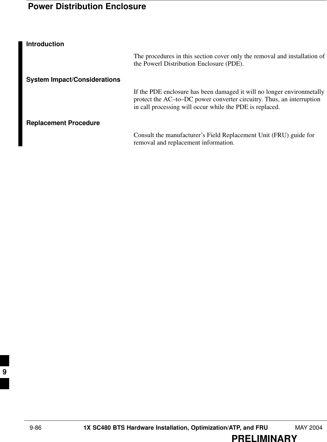 Power Distribution Enclosure 9-86 1X SC480 BTS Hardware Installation, Optimization/ATP, and FRU MAY 2004PRELIMINARYIntroductionThe procedures in this section cover only the removal and installation ofthe Powerl Distribution Enclosure (PDE).System Impact/ConsiderationsIf the PDE enclosure has been damaged it will no longer environmetallyprotect the AC–to–DC power converter circuitry. Thus, an interruptionin call processing will occur while the PDE is replaced.Replacement ProcedureConsult the manufacturer’s Field Replacement Unit (FRU) guide forremoval and replacement information.9
