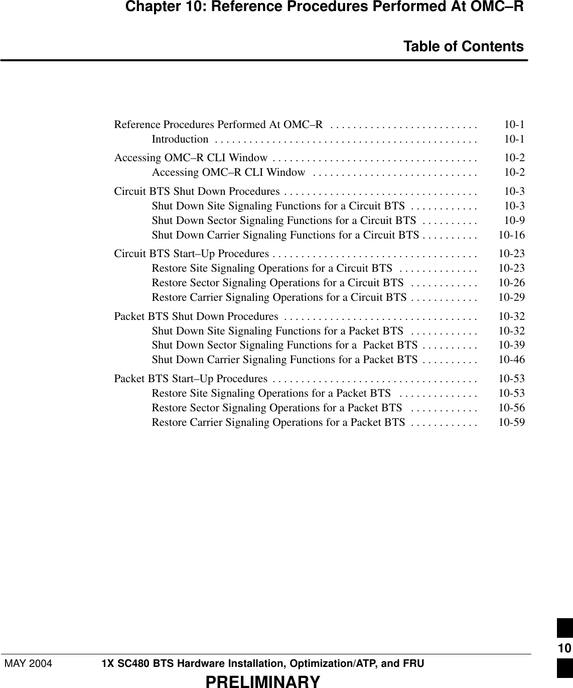 MAY 2004 1X SC480 BTS Hardware Installation, Optimization/ATP, and FRUPRELIMINARYChapter 10: Reference Procedures Performed At OMC–RTable of ContentsReference Procedures Performed At OMC–R 10-1 . . . . . . . . . . . . . . . . . . . . . . . . . . Introduction 10-1 . . . . . . . . . . . . . . . . . . . . . . . . . . . . . . . . . . . . . . . . . . . . . . Accessing OMC–R CLI Window 10-2 . . . . . . . . . . . . . . . . . . . . . . . . . . . . . . . . . . . . Accessing OMC–R CLI Window 10-2 . . . . . . . . . . . . . . . . . . . . . . . . . . . . . Circuit BTS Shut Down Procedures 10-3 . . . . . . . . . . . . . . . . . . . . . . . . . . . . . . . . . . Shut Down Site Signaling Functions for a Circuit BTS 10-3 . . . . . . . . . . . . Shut Down Sector Signaling Functions for a Circuit BTS 10-9 . . . . . . . . . . Shut Down Carrier Signaling Functions for a Circuit BTS 10-16 . . . . . . . . . . Circuit BTS Start–Up Procedures 10-23 . . . . . . . . . . . . . . . . . . . . . . . . . . . . . . . . . . . . Restore Site Signaling Operations for a Circuit BTS 10-23 . . . . . . . . . . . . . . Restore Sector Signaling Operations for a Circuit BTS 10-26 . . . . . . . . . . . . Restore Carrier Signaling Operations for a Circuit BTS 10-29 . . . . . . . . . . . . Packet BTS Shut Down Procedures 10-32 . . . . . . . . . . . . . . . . . . . . . . . . . . . . . . . . . . Shut Down Site Signaling Functions for a Packet BTS 10-32 . . . . . . . . . . . . Shut Down Sector Signaling Functions for a  Packet BTS 10-39 . . . . . . . . . . Shut Down Carrier Signaling Functions for a Packet BTS 10-46 . . . . . . . . . . Packet BTS Start–Up Procedures 10-53 . . . . . . . . . . . . . . . . . . . . . . . . . . . . . . . . . . . . Restore Site Signaling Operations for a Packet BTS 10-53 . . . . . . . . . . . . . . Restore Sector Signaling Operations for a Packet BTS 10-56 . . . . . . . . . . . . Restore Carrier Signaling Operations for a Packet BTS 10-59 . . . . . . . . . . . . 10