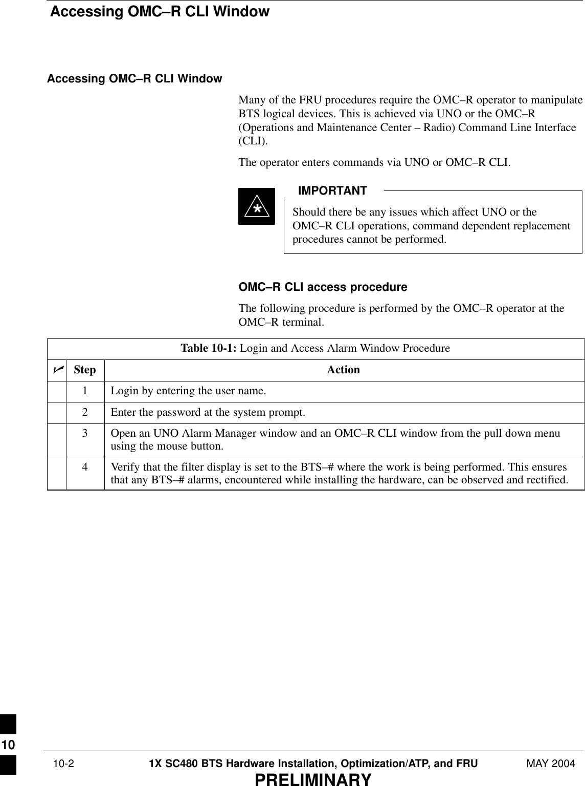 Accessing OMC–R CLI Window 10-2 1X SC480 BTS Hardware Installation, Optimization/ATP, and FRU MAY 2004PRELIMINARYAccessing OMC–R CLI WindowMany of the FRU procedures require the OMC–R operator to manipulateBTS logical devices. This is achieved via UNO or the OMC–R(Operations and Maintenance Center – Radio) Command Line Interface(CLI).The operator enters commands via UNO or OMC–R CLI.Should there be any issues which affect UNO or theOMC–R CLI operations, command dependent replacementprocedures cannot be performed.IMPORTANT*OMC–R CLI access procedureThe following procedure is performed by the OMC–R operator at theOMC–R terminal.Table 10-1: Login and Access Alarm Window ProcedurenStep Action1Login by entering the user name.2Enter the password at the system prompt.3Open an UNO Alarm Manager window and an OMC–R CLI window from the pull down menuusing the mouse button.4Verify that the filter display is set to the BTS–# where the work is being performed. This ensuresthat any BTS–# alarms, encountered while installing the hardware, can be observed and rectified.10