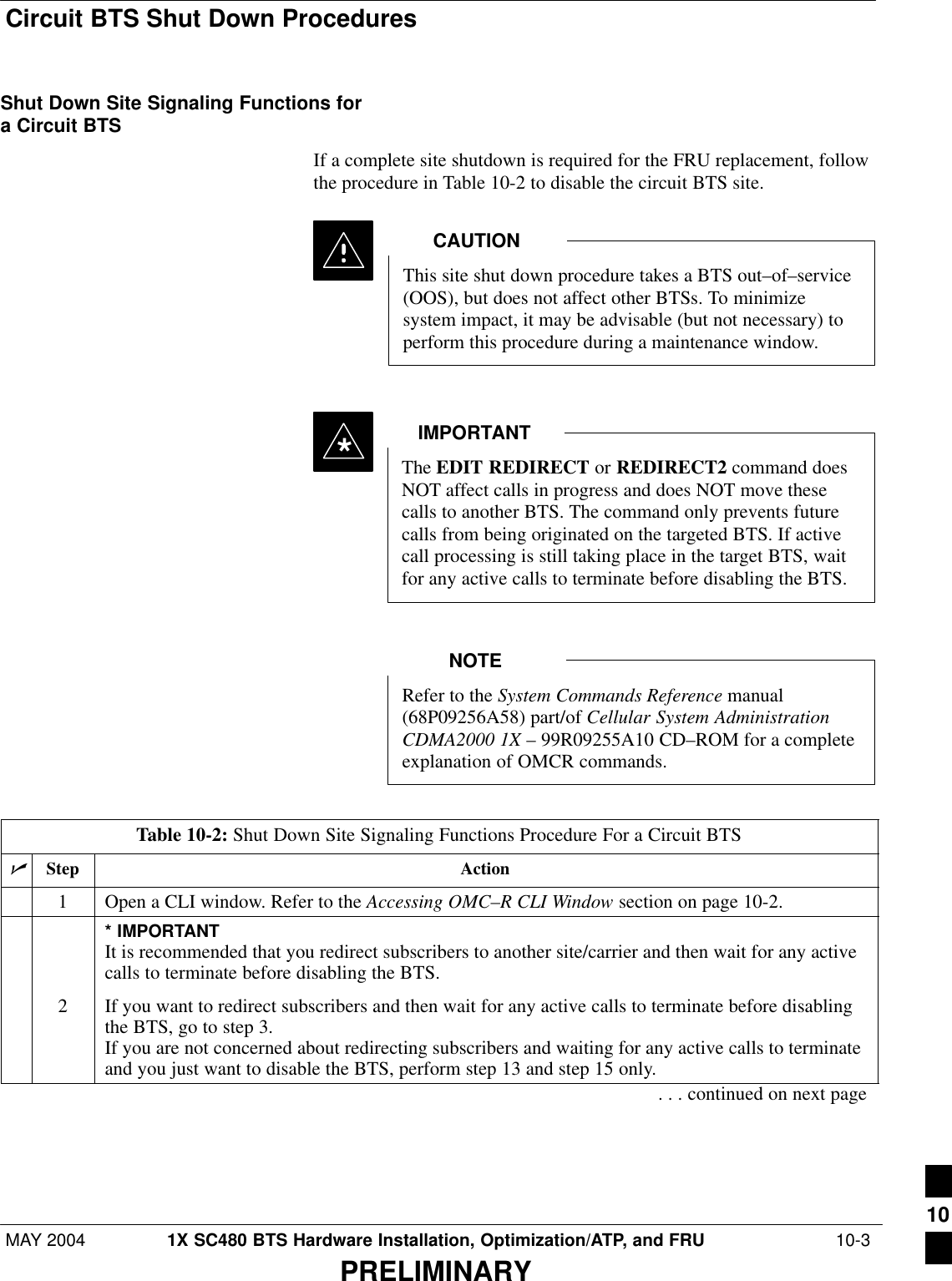 Circuit BTS Shut Down ProceduresMAY 2004 1X SC480 BTS Hardware Installation, Optimization/ATP, and FRU  10-3PRELIMINARYShut Down Site Signaling Functions fora Circuit BTSIf a complete site shutdown is required for the FRU replacement, followthe procedure in Table 10-2 to disable the circuit BTS site.This site shut down procedure takes a BTS out–of–service(OOS), but does not affect other BTSs. To minimizesystem impact, it may be advisable (but not necessary) toperform this procedure during a maintenance window.CAUTIONThe EDIT REDIRECT or REDIRECT2 command doesNOT affect calls in progress and does NOT move thesecalls to another BTS. The command only prevents futurecalls from being originated on the targeted BTS. If activecall processing is still taking place in the target BTS, waitfor any active calls to terminate before disabling the BTS.IMPORTANT*Refer to the System Commands Reference manual(68P09256A58) part/of Cellular System AdministrationCDMA2000 1X – 99R09255A10 CD–ROM for a completeexplanation of OMCR commands.NOTETable 10-2: Shut Down Site Signaling Functions Procedure For a Circuit BTSnStep Action1Open a CLI window. Refer to the Accessing OMC–R CLI Window section on page 10-2.* IMPORTANTIt is recommended that you redirect subscribers to another site/carrier and then wait for any activecalls to terminate before disabling the BTS.2If you want to redirect subscribers and then wait for any active calls to terminate before disablingthe BTS, go to step 3.If you are not concerned about redirecting subscribers and waiting for any active calls to terminateand you just want to disable the BTS, perform step 13 and step 15 only.. . . continued on next page10