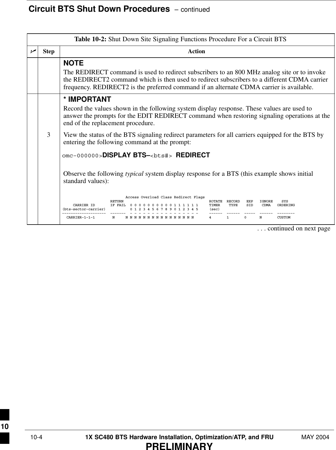 Circuit BTS Shut Down Procedures  – continued 10-4 1X SC480 BTS Hardware Installation, Optimization/ATP, and FRU MAY 2004PRELIMINARYTable 10-2: Shut Down Site Signaling Functions Procedure For a Circuit BTSnActionStepNOTEThe REDIRECT command is used to redirect subscribers to an 800 MHz analog site or to invokethe REDIRECT2 command which is then used to redirect subscribers to a different CDMA carrierfrequency. REDIRECT2 is the preferred command if an alternate CDMA carrier is available.* IMPORTANTRecord the values shown in the following system display response. These values are used toanswer the prompts for the EDIT REDIRECT command when restoring signaling operations at theend of the replacement procedure.3View the status of the BTS signaling redirect parameters for all carriers equipped for the BTS byentering the following command at the prompt:omc–000000&gt;DISPLAY BTS–&lt;bts#&gt; REDIRECTObserve the following typical system display response for a BTS (this example shows initialstandard values):                             Access Overload Class Redirect Flags                      RETURN                                       ROTATE  RECORD   EXP   IGNORE    SYS     CARRIER ID       IF FAIL  0 0 0 0 0 0 0 0 0 0 1 1 1 1 1 1     TIMER    TYPE    SID    CDMA   ORDERING(bts–sector–carrier)           0 1 2 3 4 5 6 7 8 9 0 1 2 3 4 5     (sec)––––––––––––––––––––  –––––––  – – – – – – – – – – – – – – – –     ––––––  ––––––  –––––  ––––––  ––––––––  CARRIER–1–1–1        N     N N N N N N N N N N N N N N N N       4       1       0      N       CUSTOM . . . continued on next page10