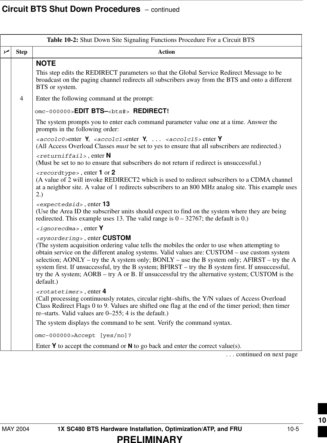 Circuit BTS Shut Down Procedures  – continuedMAY 2004 1X SC480 BTS Hardware Installation, Optimization/ATP, and FRU  10-5PRELIMINARYTable 10-2: Shut Down Site Signaling Functions Procedure For a Circuit BTSnActionStepNOTEThis step edits the REDIRECT parameters so that the Global Service Redirect Message to bebroadcast on the paging channel redirects all subscribers away from the BTS and onto a differentBTS or system.4Enter the following command at the prompt:omc–000000&gt;EDIT BTS–&lt;bts#&gt; REDIRECT!The system prompts you to enter each command parameter value one at a time. Answer theprompts in the following order:&lt;accolc0&gt;enter Y, &lt;accolc1&gt;enter Y, ... &lt;accolc15&gt; enter Y (All Access Overload Classes must be set to yes to ensure that all subscribers are redirected.)&lt;returniffail&gt; , enter N(Must be set to no to ensure that subscribers do not return if redirect is unsuccessful.)&lt;recordtype&gt; , enter 1 or 2 (A value of 2 will invoke REDIRECT2 which is used to redirect subscribers to a CDMA channelat a neighbor site. A value of 1 redirects subscribers to an 800 MHz analog site. This example uses2.)&lt;expectedsid&gt; , enter 13 (Use the Area ID the subscriber units should expect to find on the system where they are beingredirected. This example uses 13. The valid range is 0 – 32767; the default is 0.)&lt;ignorecdma&gt; , enter Y&lt;sysordering&gt; , enter CUSTOM (The system acquisition ordering value tells the mobiles the order to use when attempting toobtain service on the different analog systems. Valid values are: CUSTOM – use custom systemselection; AONLY – try the A system only; BONLY – use the B system only; AFIRST – try the Asystem first. If unsuccessful, try the B system; BFIRST – try the B system first. If unsuccessful,try the A system; AORB – try A or B. If unsuccessful try the alternative system; CUSTOM is thedefault.)&lt;rotatetimer&gt; , enter 4 (Call processing continuously rotates, circular right–shifts, the Y/N values of Access OverloadClass Redirect Flags 0 to 9. Values are shifted one flag at the end of the timer period; then timerre–starts. Valid values are 0–255; 4 is the default.)The system displays the command to be sent. Verify the command syntax.omc–000000&gt;Accept [yes/no]?Enter Y to accept the command or N to go back and enter the correct value(s).. . . continued on next page10