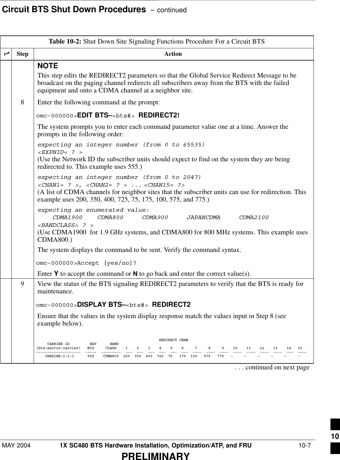 Circuit BTS Shut Down Procedures  – continuedMAY 2004 1X SC480 BTS Hardware Installation, Optimization/ATP, and FRU  10-7PRELIMINARYTable 10-2: Shut Down Site Signaling Functions Procedure For a Circuit BTSnActionStepNOTEThis step edits the REDIRECT2 parameters so that the Global Service Redirect Message to bebroadcast on the paging channel redirects all subscribers away from the BTS with the failedequipment and onto a CDMA channel at a neighbor site.8Enter the following command at the prompt:omc–000000&gt;EDIT BTS–&lt;bts#&gt; REDIRECT2!The system prompts you to enter each command parameter value one at a time. Answer theprompts in the following order:expecting an integer number (from 0 to 65535)&lt;EXPNID= ? &gt;(Use the Network ID the subscriber units should expect to find on the system they are beingredirected to. This example uses 555.)expecting an integer number (from 0 to 2047)&lt;CHAN1= ? &gt;, &lt;CHAN2= ? &gt; ... &lt;CHAN15= ?&gt;(A list of CDMA channels for neighbor sites that the subscriber units can use for redirection. Thisexample uses 200, 350, 400, 725, 75, 175, 100, 575, and 775.)expecting an enumerated value:    CDMA1900    CDMA800     CDMA900     JAPANCDMA     CDMA2100&lt;BANDCLASS= ? &gt;(Use CDMA1900  for 1.9 GHz systems, and CDMA800 for 800 MHz systems. This example usesCDMA800.)The system displays the command to be sent. Verify the command syntax.omc–000000&gt;Accept [yes/no]?Enter Y to accept the command or N to go back and enter the correct value(s).9View the status of the BTS signaling REDIRECT2 parameters to verify that the BTS is ready formaintenance.omc–000000&gt;DISPLAY BTS–&lt;bts#&gt; REDIRECT2Ensure that the values in the system display response match the values input in Step 8 (seeexample below).                                                       REDIRECT CHAN     CARRIER ID         EXP      BAND(bts–sector–carrier)   NID     CLASS    1    2    3    4    5    6     7     8     9    10    11    12    13    14   15––––––––––––––––––––  –––––  –––––––––  –––  –––  –––  –––  –––  –––  ––––  ––––  ––––  ––––  ––––  ––––  ––––  –––  ––––    CARRIER–1–1–1      555    CDMA800  200  350  400  725  75   175  100   575   775   –     –     –     –     –     –    . . . continued on next page10