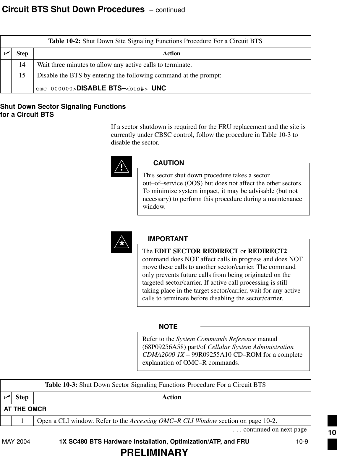 Circuit BTS Shut Down Procedures  – continuedMAY 2004 1X SC480 BTS Hardware Installation, Optimization/ATP, and FRU  10-9PRELIMINARYTable 10-2: Shut Down Site Signaling Functions Procedure For a Circuit BTSnActionStep14 Wait three minutes to allow any active calls to terminate.15 Disable the BTS by entering the following command at the prompt:omc–000000&gt;DISABLE BTS–&lt;bts#&gt; UNC Shut Down Sector Signaling Functionsfor a Circuit BTSIf a sector shutdown is required for the FRU replacement and the site iscurrently under CBSC control, follow the procedure in Table 10-3 todisable the sector.This sector shut down procedure takes a sectorout–of–service (OOS) but does not affect the other sectors.To minimize system impact, it may be advisable (but notnecessary) to perform this procedure during a maintenancewindow.CAUTIONThe EDIT SECTOR REDIRECT or REDIRECT2command does NOT affect calls in progress and does NOTmove these calls to another sector/carrier. The commandonly prevents future calls from being originated on thetargeted sector/carrier. If active call processing is stilltaking place in the target sector/carrier, wait for any activecalls to terminate before disabling the sector/carrier.IMPORTANT*Refer to the System Commands Reference manual(68P09256A58) part/of Cellular System AdministrationCDMA2000 1X – 99R09255A10 CD–ROM for a completeexplanation of OMC–R commands.NOTETable 10-3: Shut Down Sector Signaling Functions Procedure For a Circuit BTSnStep ActionAT THE OMCR1Open a CLI window. Refer to the Accessing OMC–R CLI Window section on page 10-2.. . . continued on next page 10