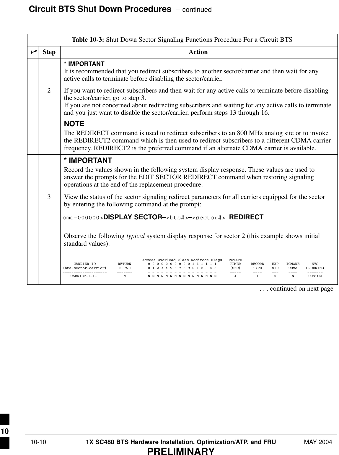 Circuit BTS Shut Down Procedures  – continued 10-10 1X SC480 BTS Hardware Installation, Optimization/ATP, and FRU MAY 2004PRELIMINARYTable 10-3: Shut Down Sector Signaling Functions Procedure For a Circuit BTSnActionStep* IMPORTANTIt is recommended that you redirect subscribers to another sector/carrier and then wait for anyactive calls to terminate before disabling the sector/carrier.2If you want to redirect subscribers and then wait for any active calls to terminate before disablingthe sector/carrier, go to step 3.If you are not concerned about redirecting subscribers and waiting for any active calls to terminateand you just want to disable the sector/carrier, perform steps 13 through 16.NOTEThe REDIRECT command is used to redirect subscribers to an 800 MHz analog site or to invokethe REDIRECT2 command which is then used to redirect subscribers to a different CDMA carrierfrequency. REDIRECT2 is the preferred command if an alternate CDMA carrier is available.* IMPORTANTRecord the values shown in the following system display response. These values are used toanswer the prompts for the EDIT SECTOR REDIRECT command when restoring signalingoperations at the end of the replacement procedure.3View the status of the sector signaling redirect parameters for all carriers equipped for the sectorby entering the following command at the prompt:omc–000000&gt;DISPLAY SECTOR–&lt;bts#&gt;–&lt;sector#&gt; REDIRECTObserve the following typical system display response for sector 2 (this example shows initialstandard values):Access Overload Class Redirect Flags ROTATECARRIER ID RETURN 0 0 0 0 0 0 0 0 0 0 1 1 1 1 1 1 TIMER RECORD EXP IGNORE SYS(bts–sector–carrier) IF FAIL 0 1 2 3 4 5 6 7 8 9 0 1 2 3 4 5 (SEC) TYPE SID CDMA ORDERING–––––––––––––––––––– ––––––– – – – – – – – – – – – – – – – – ––––– –––– ––– –––– –––––––CARRIER–1–1–1 N N N N N N N N N N N N N N N N N 4 1 0 N CUSTOM. . . continued on next page10