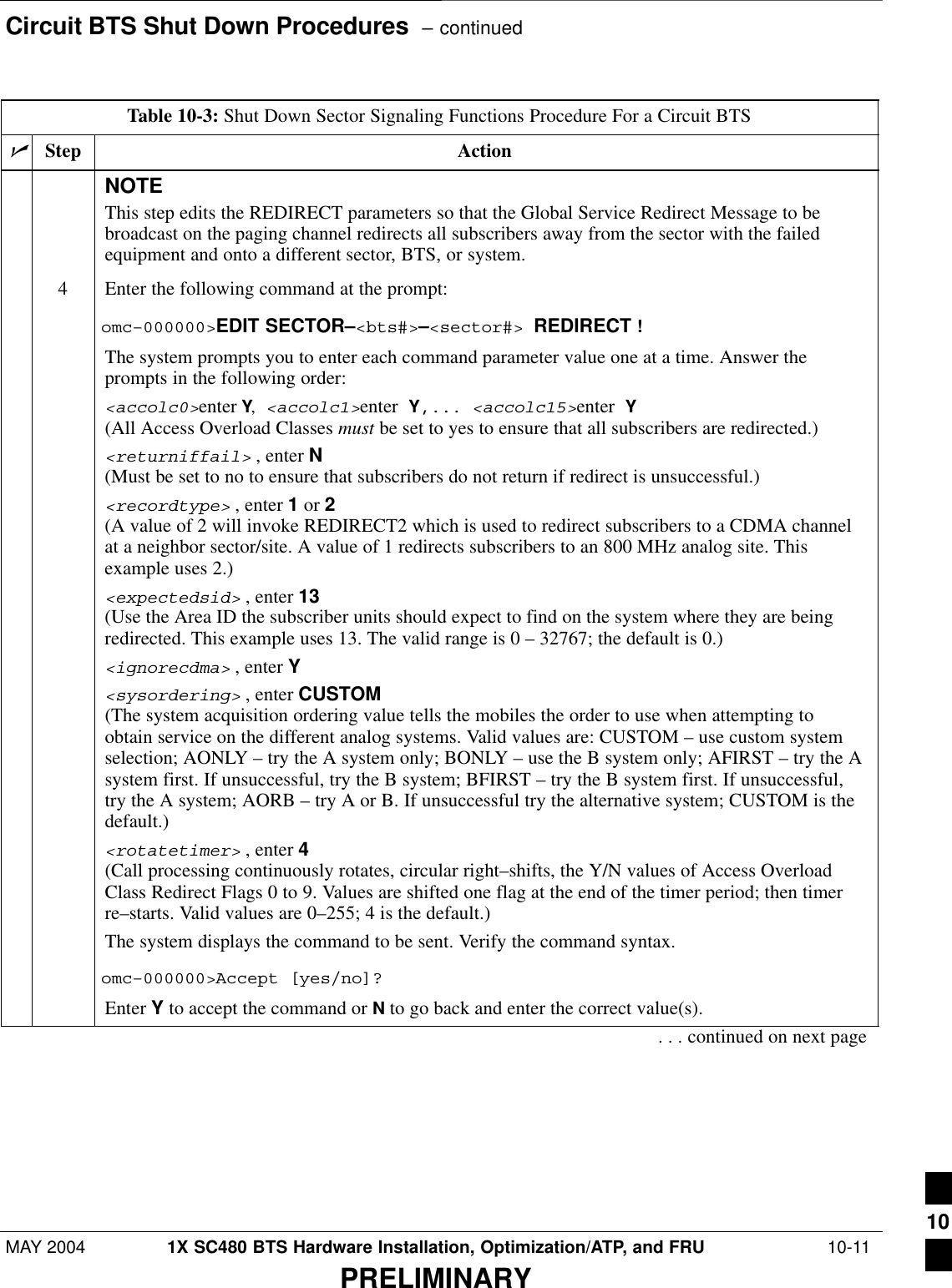 Circuit BTS Shut Down Procedures  – continuedMAY 2004 1X SC480 BTS Hardware Installation, Optimization/ATP, and FRU  10-11PRELIMINARYTable 10-3: Shut Down Sector Signaling Functions Procedure For a Circuit BTSnActionStepNOTEThis step edits the REDIRECT parameters so that the Global Service Redirect Message to bebroadcast on the paging channel redirects all subscribers away from the sector with the failedequipment and onto a different sector, BTS, or system.4Enter the following command at the prompt:omc–000000&gt;EDIT SECTOR–&lt;bts#&gt;–&lt;sector#&gt; REDIRECT !The system prompts you to enter each command parameter value one at a time. Answer theprompts in the following order:&lt;accolc0&gt;enter Y, &lt;accolc1&gt;enter Y,... &lt;accolc15&gt;enter Y(All Access Overload Classes must be set to yes to ensure that all subscribers are redirected.)&lt;returniffail&gt; , enter N(Must be set to no to ensure that subscribers do not return if redirect is unsuccessful.)&lt;recordtype&gt; , enter 1 or 2 (A value of 2 will invoke REDIRECT2 which is used to redirect subscribers to a CDMA channelat a neighbor sector/site. A value of 1 redirects subscribers to an 800 MHz analog site. Thisexample uses 2.)&lt;expectedsid&gt; , enter 13 (Use the Area ID the subscriber units should expect to find on the system where they are beingredirected. This example uses 13. The valid range is 0 – 32767; the default is 0.)&lt;ignorecdma&gt; , enter Y&lt;sysordering&gt; , enter CUSTOM (The system acquisition ordering value tells the mobiles the order to use when attempting toobtain service on the different analog systems. Valid values are: CUSTOM – use custom systemselection; AONLY – try the A system only; BONLY – use the B system only; AFIRST – try the Asystem first. If unsuccessful, try the B system; BFIRST – try the B system first. If unsuccessful,try the A system; AORB – try A or B. If unsuccessful try the alternative system; CUSTOM is thedefault.)&lt;rotatetimer&gt; , enter 4 (Call processing continuously rotates, circular right–shifts, the Y/N values of Access OverloadClass Redirect Flags 0 to 9. Values are shifted one flag at the end of the timer period; then timerre–starts. Valid values are 0–255; 4 is the default.)The system displays the command to be sent. Verify the command syntax.omc–000000&gt;Accept [yes/no]?Enter Y to accept the command or N to go back and enter the correct value(s).. . . continued on next page10