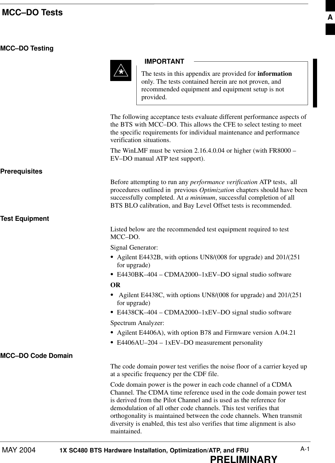 MCC–DO TestsMAY 2004 A-11X SC480 BTS Hardware Installation, Optimization/ATP, and FRUPRELIMINARYMCC–DO TestingThe tests in this appendix are provided for informationonly. The tests contained herein are not proven, andrecommended equipment and equipment setup is notprovided.IMPORTANT*The following acceptance tests evaluate different performance aspects ofthe BTS with MCC–DO. This allows the CFE to select testing to meetthe specific requirements for individual maintenance and performanceverification situations.The WinLMF must be version 2.16.4.0.04 or higher (with FR8000 –EV–DO manual ATP test support).PrerequisitesBefore attempting to run any performance verification ATP tests,  allprocedures outlined in  previous Optimization chapters should have beensuccessfully completed. At a minimum, successful completion of allBTS BLO calibration, and Bay Level Offset tests is recommended.Test EquipmentListed below are the recommended test equipment required to testMCC–DO.Signal Generator:SAgilent E4432B, with options UN8/(008 for upgrade) and 201/(251for upgrade)SE4430BK–404 – CDMA2000–1xEV–DO signal studio softwareORS Agilent E4438C, with options UN8/(008 for upgrade) and 201/(251for upgrade)SE4438CK–404 – CDMA2000–1xEV–DO signal studio softwareSpectrum Analyzer:SAgilent E4406A), with option B78 and Firmware version A.04.21SE4406AU–204 – 1xEV–DO measurement personalityMCC–DO Code DomainThe code domain power test verifies the noise floor of a carrier keyed upat a specific frequency per the CDF file.Code domain power is the power in each code channel of a CDMAChannel. The CDMA time reference used in the code domain power testis derived from the Pilot Channel and is used as the reference fordemodulation of all other code channels. This test verifies thatorthogonality is maintained between the code channels. When transmitdiversity is enabled, this test also verifies that time alignment is alsomaintained.A