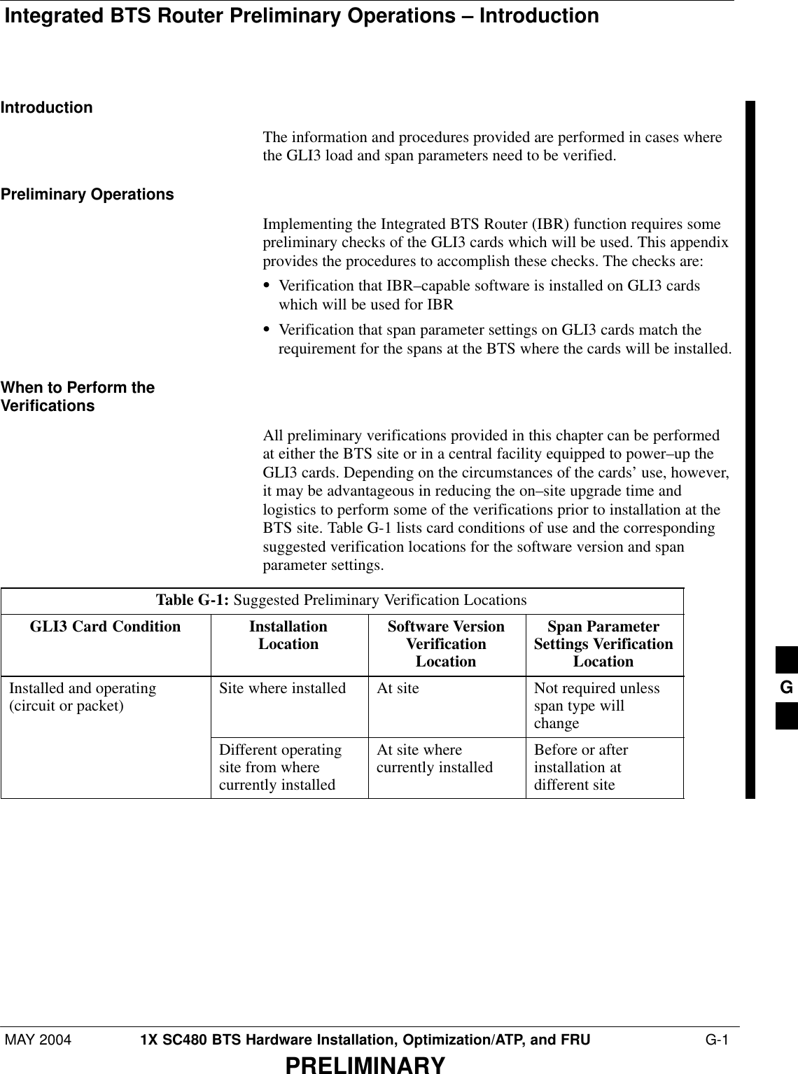 Integrated BTS Router Preliminary Operations – IntroductionMAY 2004 1X SC480 BTS Hardware Installation, Optimization/ATP, and FRU  G-1PRELIMINARYIntroductionThe information and procedures provided are performed in cases wherethe GLI3 load and span parameters need to be verified.Preliminary OperationsImplementing the Integrated BTS Router (IBR) function requires somepreliminary checks of the GLI3 cards which will be used. This appendixprovides the procedures to accomplish these checks. The checks are:SVerification that IBR–capable software is installed on GLI3 cardswhich will be used for IBRSVerification that span parameter settings on GLI3 cards match therequirement for the spans at the BTS where the cards will be installed.When to Perform theVerificationsAll preliminary verifications provided in this chapter can be performedat either the BTS site or in a central facility equipped to power–up theGLI3 cards. Depending on the circumstances of the cards’ use, however,it may be advantageous in reducing the on–site upgrade time andlogistics to perform some of the verifications prior to installation at theBTS site. Table G-1 lists card conditions of use and the correspondingsuggested verification locations for the software version and spanparameter settings.Table G-1: Suggested Preliminary Verification LocationsGLI3 Card Condition InstallationLocation Software VersionVerificationLocationSpan ParameterSettings VerificationLocationInstalled and operating(circuit or packet) Site where installed At site Not required unlessspan type willchangeDifferent operatingsite from wherecurrently installedAt site wherecurrently installed Before or afterinstallation atdifferent site G