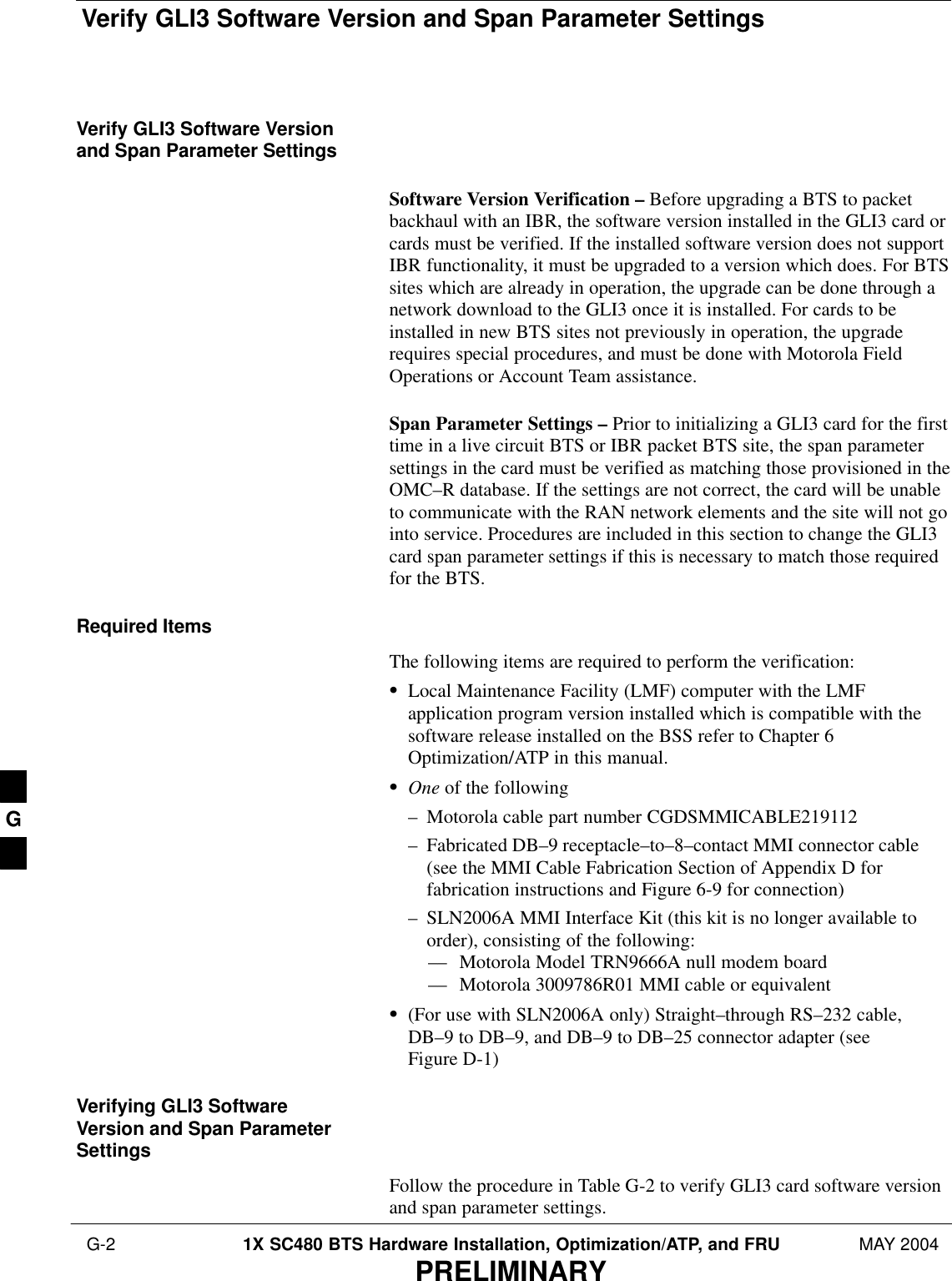 Verify GLI3 Software Version and Span Parameter Settings G-2 1X SC480 BTS Hardware Installation, Optimization/ATP, and FRU MAY 2004PRELIMINARYVerify GLI3 Software Versionand Span Parameter SettingsSoftware Version Verification – Before upgrading a BTS to packetbackhaul with an IBR, the software version installed in the GLI3 card orcards must be verified. If the installed software version does not supportIBR functionality, it must be upgraded to a version which does. For BTSsites which are already in operation, the upgrade can be done through anetwork download to the GLI3 once it is installed. For cards to beinstalled in new BTS sites not previously in operation, the upgraderequires special procedures, and must be done with Motorola FieldOperations or Account Team assistance.Span Parameter Settings – Prior to initializing a GLI3 card for the firsttime in a live circuit BTS or IBR packet BTS site, the span parametersettings in the card must be verified as matching those provisioned in theOMC–R database. If the settings are not correct, the card will be unableto communicate with the RAN network elements and the site will not gointo service. Procedures are included in this section to change the GLI3card span parameter settings if this is necessary to match those requiredfor the BTS.Required ItemsThe following items are required to perform the verification:SLocal Maintenance Facility (LMF) computer with the LMFapplication program version installed which is compatible with thesoftware release installed on the BSS refer to Chapter 6Optimization/ATP in this manual.SOne of the following– Motorola cable part number CGDSMMICABLE219112– Fabricated DB–9 receptacle–to–8–contact MMI connector cable(see the MMI Cable Fabrication Section of Appendix D forfabrication instructions and Figure 6-9 for connection)– SLN2006A MMI Interface Kit (this kit is no longer available toorder), consisting of the following:–– Motorola Model TRN9666A null modem board–– Motorola 3009786R01 MMI cable or equivalentS(For use with SLN2006A only) Straight–through RS–232 cable,DB–9 to DB–9, and DB–9 to DB–25 connector adapter (seeFigure D-1)Verifying GLI3 SoftwareVersion and Span ParameterSettingsFollow the procedure in Table G-2 to verify GLI3 card software versionand span parameter settings.G