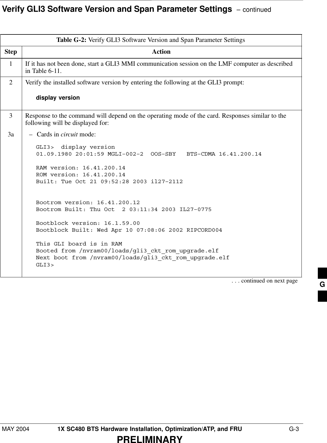 Verify GLI3 Software Version and Span Parameter Settings  – continuedMAY 2004 1X SC480 BTS Hardware Installation, Optimization/ATP, and FRU  G-3PRELIMINARYTable G-2: Verify GLI3 Software Version and Span Parameter SettingsStep Action1If it has not been done, start a GLI3 MMI communication session on the LMF computer as describedin Table 6-11.2Verify the installed software version by entering the following at the GLI3 prompt:display version3Response to the command will depend on the operating mode of the card. Responses similar to thefollowing will be displayed for:3a – Cards in circuit mode:GLI3&gt;  display version01.09.1980 20:01:59 MGLI–002–2  OOS–SBY   BTS–CDMA 16.41.200.14 RAM version: 16.41.200.14ROM version: 16.41.200.14Built: Tue Oct 21 09:52:28 2003 il27–2112Bootrom version: 16.41.200.12Bootrom Built: Thu Oct  2 03:11:34 2003 IL27–0775Bootblock version: 16.1.59.00Bootblock Built: Wed Apr 10 07:08:06 2002 RIPCORD004This GLI board is in RAMBooted from /nvram00/loads/gli3_ckt_rom_upgrade.elfNext boot from /nvram00/loads/gli3_ckt_rom_upgrade.elfGLI3&gt;  . . . continued on next page G