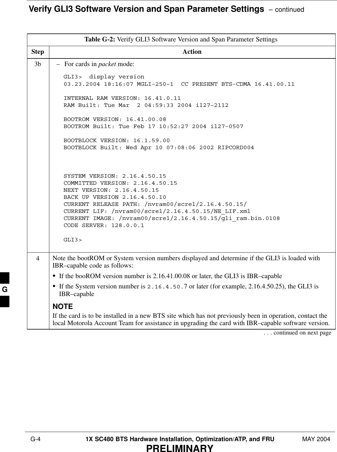 Verify GLI3 Software Version and Span Parameter Settings  – continued G-4 1X SC480 BTS Hardware Installation, Optimization/ATP, and FRU MAY 2004PRELIMINARYTable G-2: Verify GLI3 Software Version and Span Parameter SettingsStep Action3b – For cards in packet mode:GLI3&gt;  display version03.23.2004 18:16:07 MGLI–250–1  CC PRESENT BTS–CDMA 16.41.00.11 INTERNAL RAM VERSION: 16.41.0.11RAM Built: Tue Mar  2 04:59:33 2004 il27–2112BOOTROM VERSION: 16.41.00.08BOOTROM Built: Tue Feb 17 10:52:27 2004 il27–0507BOOTBLOCK VERSION: 16.1.59.00BOOTBLOCK Built: Wed Apr 10 07:08:06 2002 RIPCORD004SYSTEM VERSION: 2.16.4.50.15 COMMITTED VERSION: 2.16.4.50.15 NEXT VERSION: 2.16.4.50.15 BACK UP VERSION 2.16.4.50.10 CURRENT RELEASE PATH: /nvram00/screl/2.16.4.50.15/ CURRENT LIF: /nvram00/screl/2.16.4.50.15/NE_LIF.xml CURRENT IMAGE: /nvram00/screl/2.16.4.50.15/gli_ram.bin.0108 CODE SERVER: 128.0.0.1 GLI3&gt;  4Note the bootROM or System version numbers displayed and determine if the GLI3 is loaded withIBR–capable code as follows:SIf the booROM version number is 2.16.41.00.08 or later, the GLI3 is IBR–capableSIf the System version number is 2.16.4.50.7 or later (for example, 2.16.4.50.25), the GLI3 isIBR–capableNOTEIf the card is to be installed in a new BTS site which has not previously been in operation, contact thelocal Motorola Account Team for assistance in upgrading the card with IBR–capable software version.. . . continued on next pageG