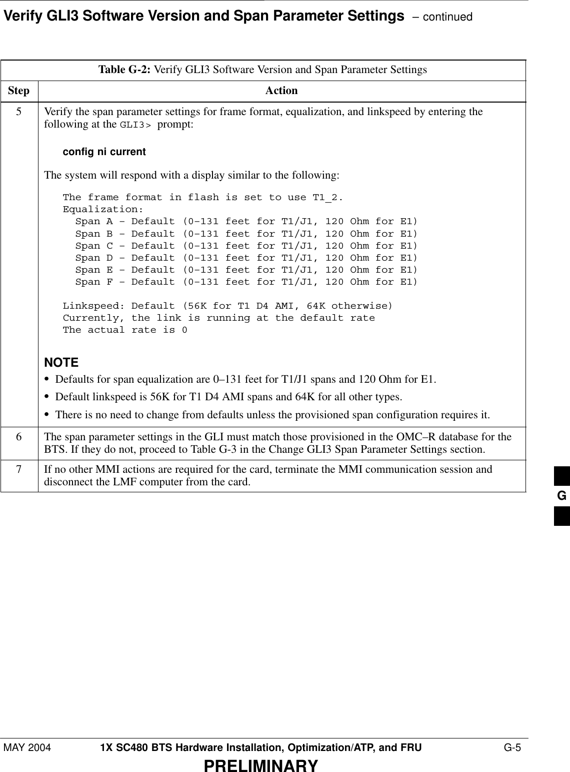 Verify GLI3 Software Version and Span Parameter Settings  – continuedMAY 2004 1X SC480 BTS Hardware Installation, Optimization/ATP, and FRU  G-5PRELIMINARYTable G-2: Verify GLI3 Software Version and Span Parameter SettingsStep Action5Verify the span parameter settings for frame format, equalization, and linkspeed by entering thefollowing at the GLI3&gt;  prompt:config ni currentThe system will respond with a display similar to the following:The frame format in flash is set to use T1_2.Equalization:  Span A – Default (0–131 feet for T1/J1, 120 Ohm for E1)  Span B – Default (0–131 feet for T1/J1, 120 Ohm for E1)  Span C – Default (0–131 feet for T1/J1, 120 Ohm for E1)  Span D – Default (0–131 feet for T1/J1, 120 Ohm for E1)  Span E – Default (0–131 feet for T1/J1, 120 Ohm for E1)  Span F – Default (0–131 feet for T1/J1, 120 Ohm for E1)Linkspeed: Default (56K for T1 D4 AMI, 64K otherwise)Currently, the link is running at the default rate The actual rate is 0NOTESDefaults for span equalization are 0–131 feet for T1/J1 spans and 120 Ohm for E1.SDefault linkspeed is 56K for T1 D4 AMI spans and 64K for all other types.SThere is no need to change from defaults unless the provisioned span configuration requires it.6The span parameter settings in the GLI must match those provisioned in the OMC–R database for theBTS. If they do not, proceed to Table G-3 in the Change GLI3 Span Parameter Settings section.7If no other MMI actions are required for the card, terminate the MMI communication session anddisconnect the LMF computer from the card. G