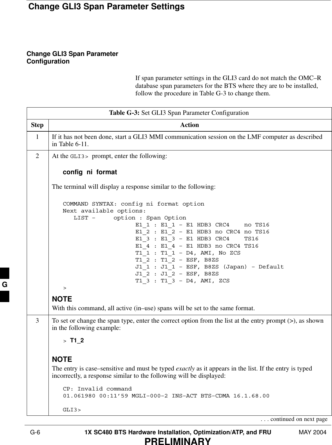 Change GLI3 Span Parameter Settings G-6 1X SC480 BTS Hardware Installation, Optimization/ATP, and FRU MAY 2004PRELIMINARYChange GLI3 Span ParameterConfigurationIf span parameter settings in the GLI3 card do not match the OMC–Rdatabase span parameters for the BTS where they are to be installed,follow the procedure in Table G-3 to change them.Table G-3: Set GLI3 Span Parameter ConfigurationStep Action1If it has not been done, start a GLI3 MMI communication session on the LMF computer as describedin Table 6-11.2At the GLI3&gt;  prompt, enter the following:config  ni  formatThe terminal will display a response similar to the following:COMMAND SYNTAX: config ni format option Next available options:   LIST –     option : Span Option                    E1_1 : E1_1 – E1 HDB3 CRC4    no TS16                    E1_2 : E1_2 – E1 HDB3 no CRC4 no TS16                    E1_3 : E1_3 – E1 HDB3 CRC4    TS16                    E1_4 : E1_4 – E1 HDB3 no CRC4 TS16                    T1_1 : T1_1 – D4, AMI, No ZCS                    T1_2 : T1_2 – ESF, B8ZS                    J1_1 : J1_1 – ESF, B8ZS (Japan) – Default                    J1_2 : J1_2 – ESF, B8ZS                    T1_3 : T1_3 – D4, AMI, ZCS&gt;NOTEWith this command, all active (in–use) spans will be set to the same format.3To set or change the span type, enter the correct option from the list at the entry prompt (&gt;), as shownin the following example:&gt; T1_2NOTEThe entry is case–sensitive and must be typed exactly as it appears in the list. If the entry is typedincorrectly, a response similar to the following will be displayed:CP: Invalid command01.061980 00:11’59 MGLI–000–2 INS–ACT BTS–CDMA 16.1.68.00GLI3&gt;. . . continued on next pageG