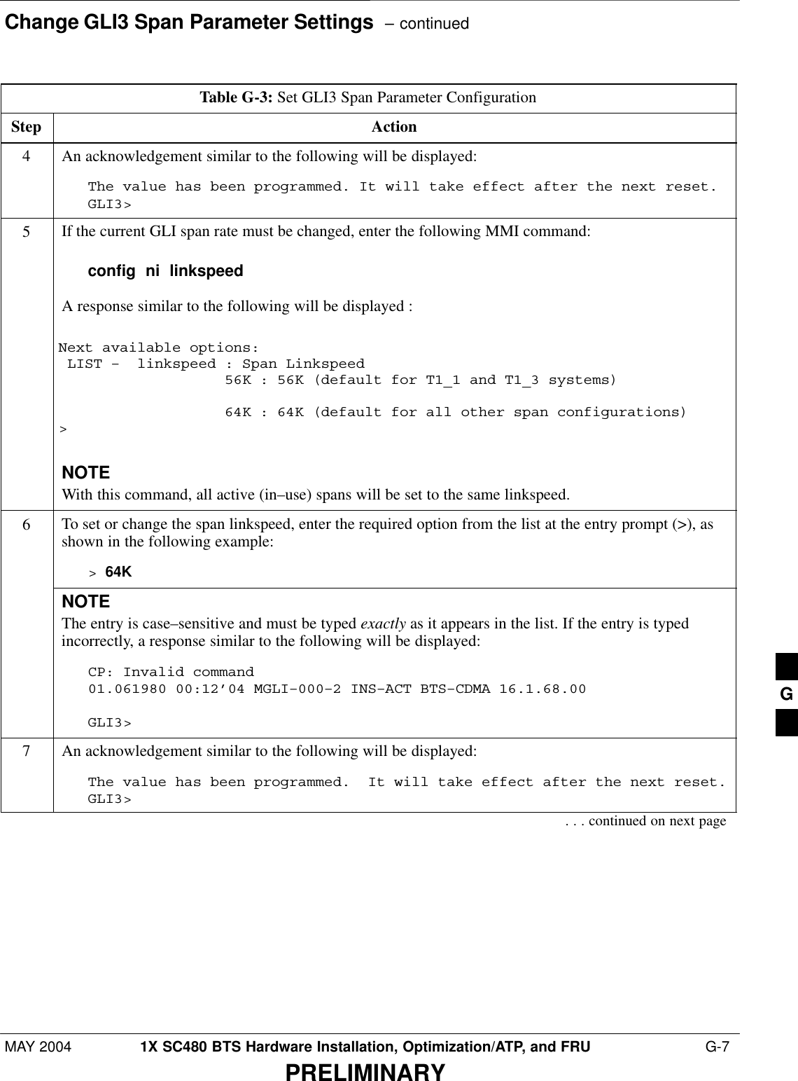 Change GLI3 Span Parameter Settings  – continuedMAY 2004 1X SC480 BTS Hardware Installation, Optimization/ATP, and FRU  G-7PRELIMINARYTable G-3: Set GLI3 Span Parameter ConfigurationStep Action4An acknowledgement similar to the following will be displayed:The value has been programmed. It will take effect after the next reset.GLI3&gt;5If the current GLI span rate must be changed, enter the following MMI command:config  ni  linkspeedA response similar to the following will be displayed :Next available options: LIST –  linkspeed : Span Linkspeed                   56K : 56K (default for T1_1 and T1_3 systems)                   64K : 64K (default for all other span configurations)&gt;NOTEWith this command, all active (in–use) spans will be set to the same linkspeed.6To set or change the span linkspeed, enter the required option from the list at the entry prompt (&gt;), asshown in the following example:&gt; 64KNOTEThe entry is case–sensitive and must be typed exactly as it appears in the list. If the entry is typedincorrectly, a response similar to the following will be displayed:CP: Invalid command01.061980 00:12’04 MGLI–000–2 INS–ACT BTS–CDMA 16.1.68.00GLI3&gt;7An acknowledgement similar to the following will be displayed:The value has been programmed.  It will take effect after the next reset.GLI3&gt;. . . continued on next pageG