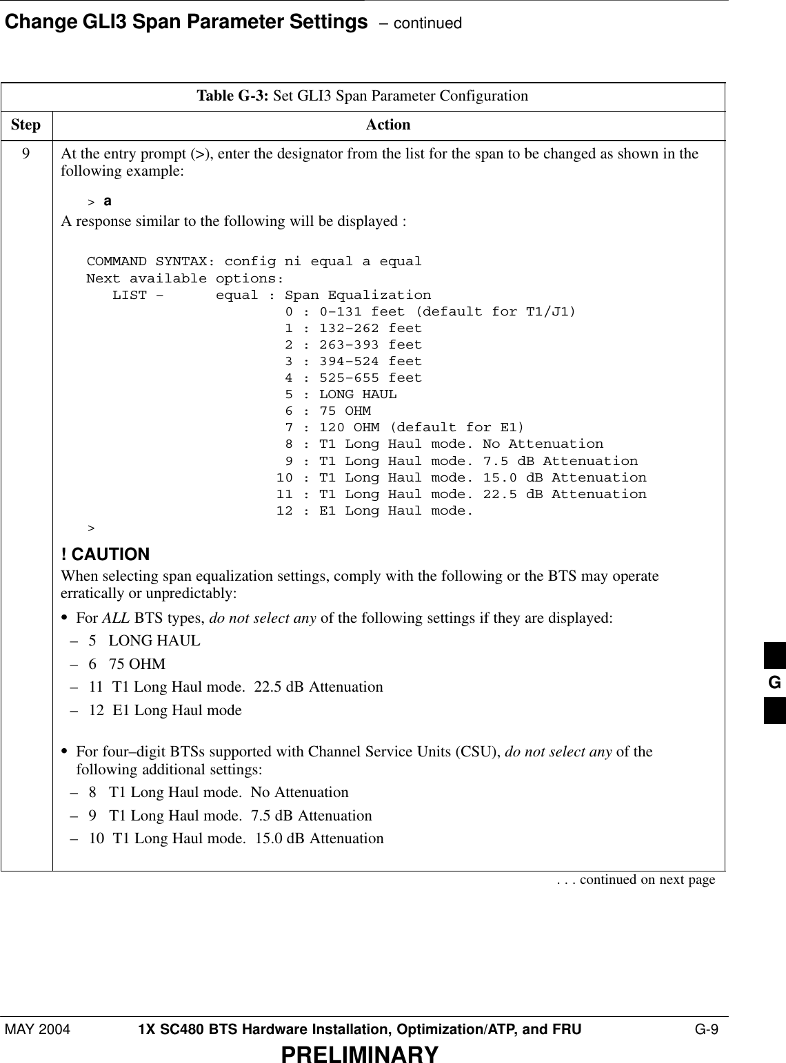 Change GLI3 Span Parameter Settings  – continuedMAY 2004 1X SC480 BTS Hardware Installation, Optimization/ATP, and FRU  G-9PRELIMINARYTable G-3: Set GLI3 Span Parameter ConfigurationStep Action9At the entry prompt (&gt;), enter the designator from the list for the span to be changed as shown in thefollowing example:&gt; aA response similar to the following will be displayed :COMMAND SYNTAX: config ni equal a equal Next available options:   LIST –      equal : Span Equalization                       0 : 0–131 feet (default for T1/J1)                       1 : 132–262 feet                       2 : 263–393 feet                       3 : 394–524 feet                       4 : 525–655 feet                       5 : LONG HAUL                       6 : 75 OHM                       7 : 120 OHM (default for E1)                       8 : T1 Long Haul mode. No Attenuation                       9 : T1 Long Haul mode. 7.5 dB Attenuation                      10 : T1 Long Haul mode. 15.0 dB Attenuation                      11 : T1 Long Haul mode. 22.5 dB Attenuation                      12 : E1 Long Haul mode.&gt;! CAUTIONWhen selecting span equalization settings, comply with the following or the BTS may operateerratically or unpredictably:SFor ALL BTS types, do not select any of the following settings if they are displayed:– 5   LONG HAUL– 6   75 OHM– 11  T1 Long Haul mode.  22.5 dB Attenuation– 12  E1 Long Haul modeSFor four–digit BTSs supported with Channel Service Units (CSU), do not select any of thefollowing additional settings:– 8   T1 Long Haul mode.  No Attenuation– 9   T1 Long Haul mode.  7.5 dB Attenuation– 10  T1 Long Haul mode.  15.0 dB Attenuation. . . continued on next pageG