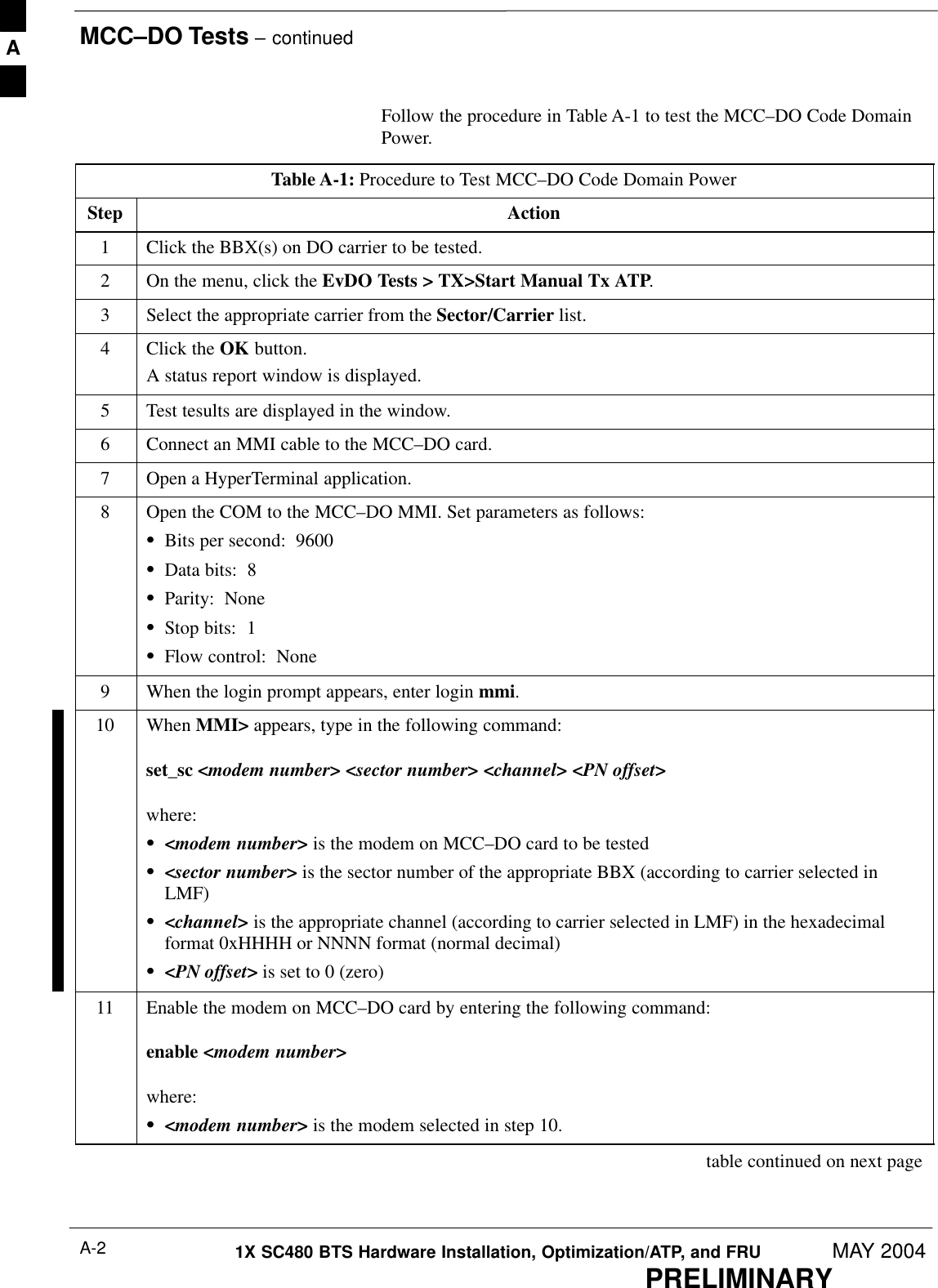 MCC–DO Tests – continuedPRELIMINARY1X SC480 BTS Hardware Installation, Optimization/ATP, and FRU MAY 2004A-2Follow the procedure in Table A-1 to test the MCC–DO Code DomainPower.Table A-1: Procedure to Test MCC–DO Code Domain PowerStep Action1Click the BBX(s) on DO carrier to be tested.2On the menu, click the EvDO Tests &gt; TX&gt;Start Manual Tx ATP.3Select the appropriate carrier from the Sector/Carrier list.4Click the OK button.A status report window is displayed.5Test tesults are displayed in the window.6Connect an MMI cable to the MCC–DO card.7Open a HyperTerminal application.8Open the COM to the MCC–DO MMI. Set parameters as follows:SBits per second:  9600SData bits:  8SParity:  NoneSStop bits:  1SFlow control:  None9When the login prompt appears, enter login mmi.10 When MMI&gt; appears, type in the following command:set_sc &lt;modem number&gt; &lt;sector number&gt; &lt;channel&gt; &lt;PN offset&gt;where:S&lt;modem number&gt; is the modem on MCC–DO card to be testedS&lt;sector number&gt; is the sector number of the appropriate BBX (according to carrier selected inLMF)S&lt;channel&gt; is the appropriate channel (according to carrier selected in LMF) in the hexadecimalformat 0xHHHH or NNNN format (normal decimal)S&lt;PN offset&gt; is set to 0 (zero)11 Enable the modem on MCC–DO card by entering the following command:enable &lt;modem number&gt;where:S&lt;modem number&gt; is the modem selected in step 10. table continued on next pageA