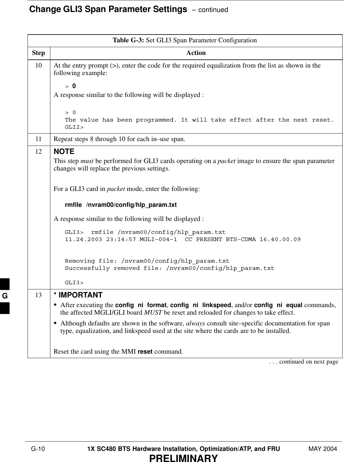 Change GLI3 Span Parameter Settings  – continued G-10 1X SC480 BTS Hardware Installation, Optimization/ATP, and FRU MAY 2004PRELIMINARYTable G-3: Set GLI3 Span Parameter ConfigurationStep Action10 At the entry prompt (&gt;), enter the code for the required equalization from the list as shown in thefollowing example:&gt; 0A response similar to the following will be displayed :&gt; 0The value has been programmed. It will take effect after the next reset.GLI2&gt;11 Repeat steps 8 through 10 for each in–use span.12 NOTEThis step must be performed for GLI3 cards operating on a packet image to ensure the span parameterchanges will replace the previous settings.For a GLI3 card in packet mode, enter the following:rmfile  /nvram00/config/hlp_param.txtA response similar to the following will be displayed :GLI3&gt;  rmfile /nvram00/config/hlp_param.txt11.24.2003 23:14:57 MGLI–004–1  CC PRESENT BTS–CDMA 16.40.00.09 Removing file: /nvram00/config/hlp_param.txtSuccessfully removed file: /nvram00/config/hlp_param.txtGLI3&gt;13 * IMPORTANTSAfter executing the config  ni  format, config  ni  linkspeed, and/or config  ni  equal commands,the affected MGLI/GLI board MUST be reset and reloaded for changes to take effect.SAlthough defaults are shown in the software, always consult site–specific documentation for spantype, equalization, and linkspeed used at the site where the cards are to be installed.Reset the card using the MMI reset command.. . . continued on next pageG