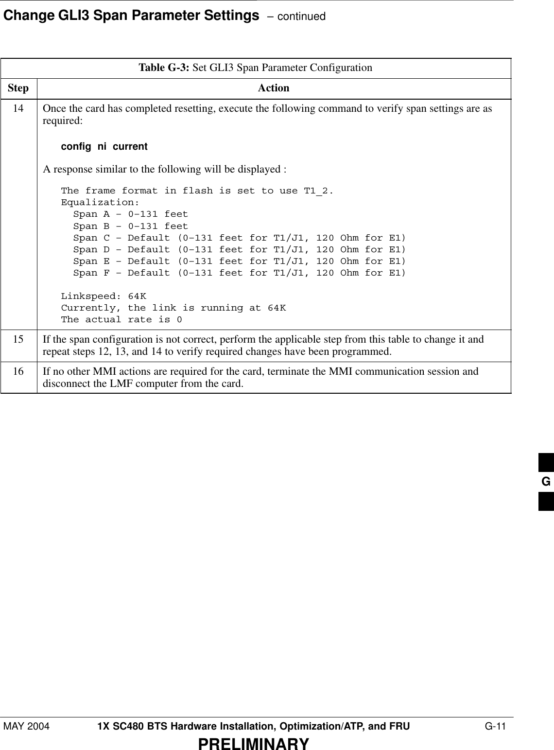 Change GLI3 Span Parameter Settings  – continuedMAY 2004 1X SC480 BTS Hardware Installation, Optimization/ATP, and FRU  G-11PRELIMINARYTable G-3: Set GLI3 Span Parameter ConfigurationStep Action14 Once the card has completed resetting, execute the following command to verify span settings are asrequired:config  ni  currentA response similar to the following will be displayed :The frame format in flash is set to use T1_2.Equalization:  Span A – 0–131 feet  Span B – 0–131 feet  Span C – Default (0–131 feet for T1/J1, 120 Ohm for E1)  Span D – Default (0–131 feet for T1/J1, 120 Ohm for E1)  Span E – Default (0–131 feet for T1/J1, 120 Ohm for E1)  Span F – Default (0–131 feet for T1/J1, 120 Ohm for E1)Linkspeed: 64KCurrently, the link is running at 64K The actual rate is 015 If the span configuration is not correct, perform the applicable step from this table to change it andrepeat steps 12, 13, and 14 to verify required changes have been programmed.16 If no other MMI actions are required for the card, terminate the MMI communication session anddisconnect the LMF computer from the card. G