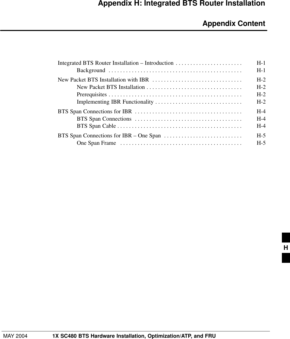 MAY 2004 1X SC480 BTS Hardware Installation, Optimization/ATP, and FRUPRELIMINARYAppendix H: Integrated BTS Router Installation Appendix ContentIntegrated BTS Router Installation – Introduction H-1 . . . . . . . . . . . . . . . . . . . . . . . Background H-1 . . . . . . . . . . . . . . . . . . . . . . . . . . . . . . . . . . . . . . . . . . . . . . New Packet BTS Installation with IBR H-2 . . . . . . . . . . . . . . . . . . . . . . . . . . . . . . . New Packet BTS Installation H-2 . . . . . . . . . . . . . . . . . . . . . . . . . . . . . . . . . Prerequisites H-2 . . . . . . . . . . . . . . . . . . . . . . . . . . . . . . . . . . . . . . . . . . . . . . Implementing IBR Functionality H-2 . . . . . . . . . . . . . . . . . . . . . . . . . . . . . . BTS Span Connections for IBR H-4 . . . . . . . . . . . . . . . . . . . . . . . . . . . . . . . . . . . . . BTS Span Connections H-4 . . . . . . . . . . . . . . . . . . . . . . . . . . . . . . . . . . . . . BTS Span Cable H-4 . . . . . . . . . . . . . . . . . . . . . . . . . . . . . . . . . . . . . . . . . . . BTS Span Connections for IBR – One Span H-5 . . . . . . . . . . . . . . . . . . . . . . . . . . . One Span Frame H-5 . . . . . . . . . . . . . . . . . . . . . . . . . . . . . . . . . . . . . . . . . . H