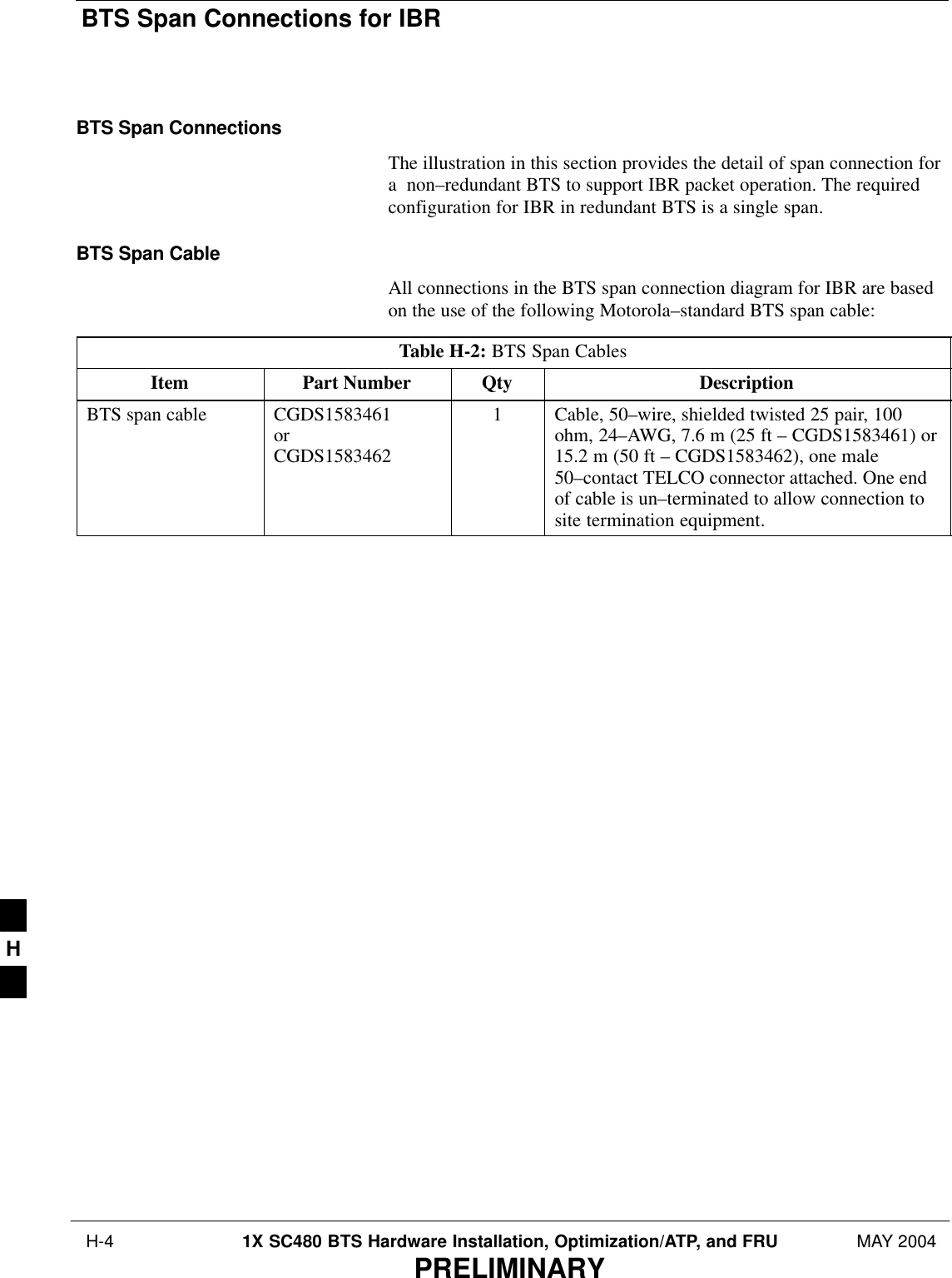 BTS Span Connections for IBR H-4 1X SC480 BTS Hardware Installation, Optimization/ATP, and FRU MAY 2004PRELIMINARYBTS Span ConnectionsThe illustration in this section provides the detail of span connection fora  non–redundant BTS to support IBR packet operation. The requiredconfiguration for IBR in redundant BTS is a single span.BTS Span CableAll connections in the BTS span connection diagram for IBR are basedon the use of the following Motorola–standard BTS span cable:Table H-2: BTS Span CablesItem Part Number Qty DescriptionBTS span cable CGDS1583461orCGDS15834621Cable, 50–wire, shielded twisted 25 pair, 100ohm, 24–AWG, 7.6 m (25 ft – CGDS1583461) or15.2 m (50 ft – CGDS1583462), one male50–contact TELCO connector attached. One endof cable is un–terminated to allow connection tosite termination equipment. H