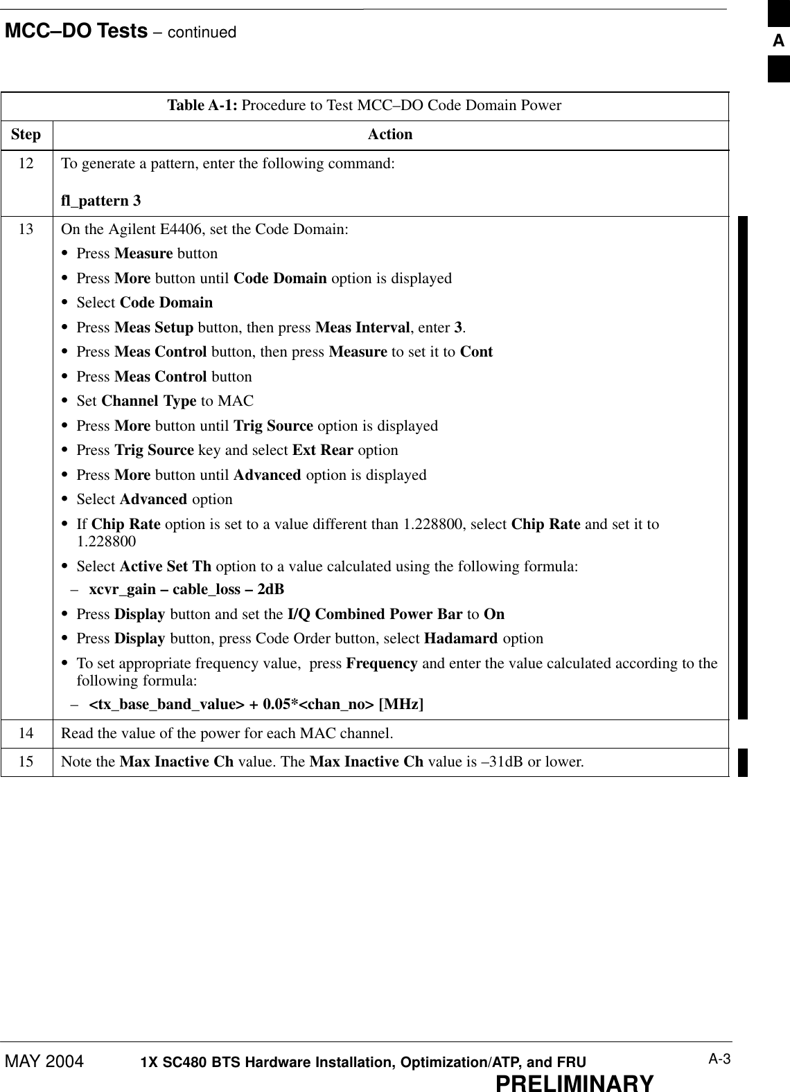 MCC–DO Tests – continuedMAY 2004 A-31X SC480 BTS Hardware Installation, Optimization/ATP, and FRUPRELIMINARYTable A-1: Procedure to Test MCC–DO Code Domain PowerStep Action12 To generate a pattern, enter the following command:fl_pattern 313 On the Agilent E4406, set the Code Domain:SPress Measure buttonSPress More button until Code Domain option is displayedSSelect Code DomainSPress Meas Setup button, then press Meas Interval, enter 3.SPress Meas Control button, then press Measure to set it to ContSPress Meas Control buttonSSet Channel Type to MACSPress More button until Trig Source option is displayedSPress Trig Source key and select Ext Rear optionSPress More button until Advanced option is displayedSSelect Advanced optionSIf Chip Rate option is set to a value different than 1.228800, select Chip Rate and set it to1.228800SSelect Active Set Th option to a value calculated using the following formula:–xcvr_gain – cable_loss – 2dBSPress Display button and set the I/Q Combined Power Bar to OnSPress Display button, press Code Order button, select Hadamard optionSTo set appropriate frequency value,  press Frequency and enter the value calculated according to thefollowing formula:–&lt;tx_base_band_value&gt; + 0.05*&lt;chan_no&gt; [MHz]14 Read the value of the power for each MAC channel.15 Note the Max Inactive Ch value. The Max Inactive Ch value is –31dB or lower.  A