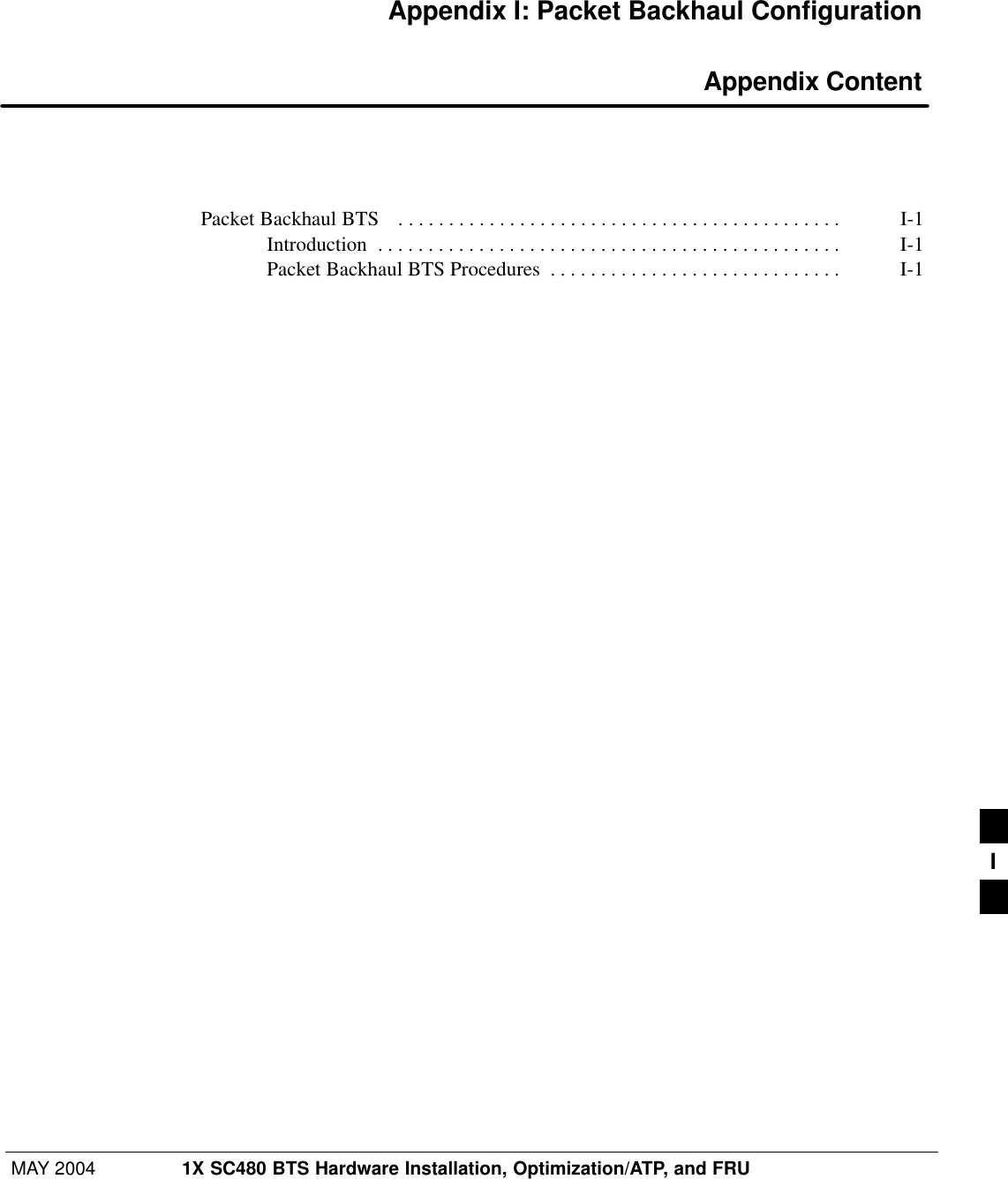 MAY 2004 1X SC480 BTS Hardware Installation, Optimization/ATP, and FRUPRELIMINARYAppendix I: Packet Backhaul Configuration Appendix ContentPacket Backhaul BTS  I-1 . . . . . . . . . . . . . . . . . . . . . . . . . . . . . . . . . . . . . . . . . . . . Introduction I-1 . . . . . . . . . . . . . . . . . . . . . . . . . . . . . . . . . . . . . . . . . . . . . . Packet Backhaul BTS Procedures I-1 . . . . . . . . . . . . . . . . . . . . . . . . . . . . . I