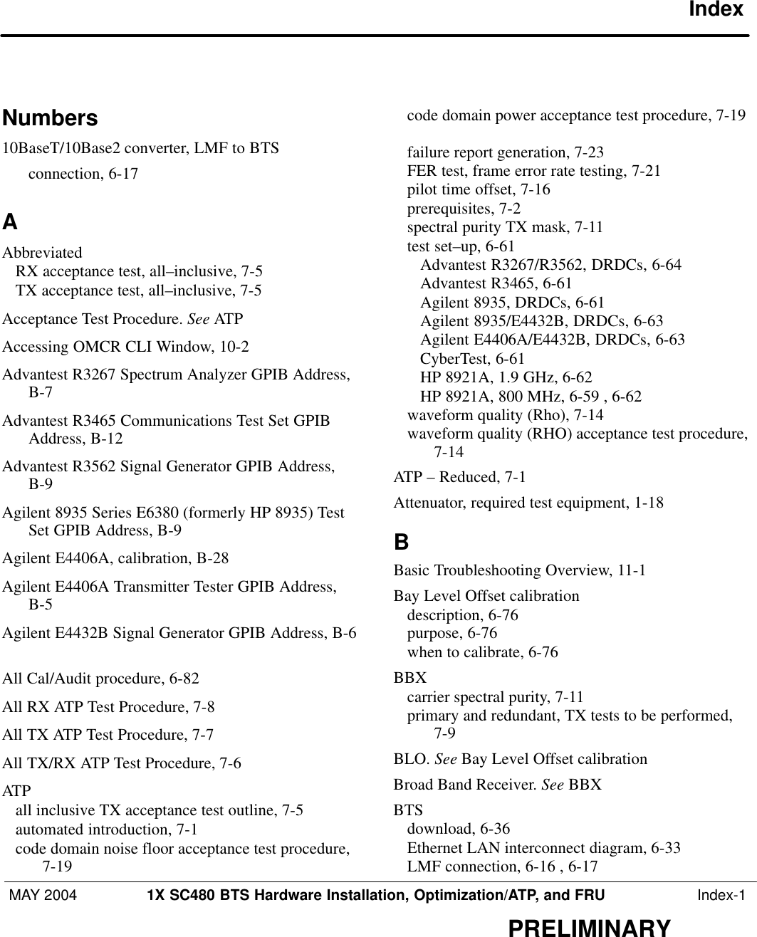 MAY 2004 1X SC480 BTS Hardware Installation, Optimization/ATP, and FRU  Index-1PRELIMINARYIndexNumbers10BaseT/10Base2 converter, LMF to BTSconnection, 6-17 AAbbreviatedRX acceptance test, all–inclusive, 7-5 TX acceptance test, all–inclusive, 7-5 Acceptance Test Procedure. See ATPAccessing OMCR CLI Window, 10-2 Advantest R3267 Spectrum Analyzer GPIB Address,B-7 Advantest R3465 Communications Test Set GPIBAddress, B-12 Advantest R3562 Signal Generator GPIB Address,B-9 Agilent 8935 Series E6380 (formerly HP 8935) TestSet GPIB Address, B-9 Agilent E4406A, calibration, B-28 Agilent E4406A Transmitter Tester GPIB Address,B-5 Agilent E4432B Signal Generator GPIB Address, B-6All Cal/Audit procedure, 6-82 All RX ATP Test Procedure, 7-8 All TX ATP Test Procedure, 7-7 All TX/RX ATP Test Procedure, 7-6 ATPall inclusive TX acceptance test outline, 7-5 automated introduction, 7-1 code domain noise floor acceptance test procedure,7-19 code domain power acceptance test procedure, 7-19failure report generation, 7-23 FER test, frame error rate testing, 7-21 pilot time offset, 7-16 prerequisites, 7-2 spectral purity TX mask, 7-11 test set–up, 6-61 Advantest R3267/R3562, DRDCs, 6-64 Advantest R3465, 6-61 Agilent 8935, DRDCs, 6-61 Agilent 8935/E4432B, DRDCs, 6-63 Agilent E4406A/E4432B, DRDCs, 6-63 CyberTest, 6-61 HP 8921A, 1.9 GHz, 6-62 HP 8921A, 800 MHz, 6-59 , 6-62 waveform quality (Rho), 7-14 waveform quality (RHO) acceptance test procedure,7-14 ATP – Reduced, 7-1 Attenuator, required test equipment, 1-18 BBasic Troubleshooting Overview, 11-1 Bay Level Offset calibrationdescription, 6-76 purpose, 6-76 when to calibrate, 6-76 BBXcarrier spectral purity, 7-11 primary and redundant, TX tests to be performed,7-9 BLO. See Bay Level Offset calibrationBroad Band Receiver. See BBXBTSdownload, 6-36 Ethernet LAN interconnect diagram, 6-33 LMF connection, 6-16 , 6-17 