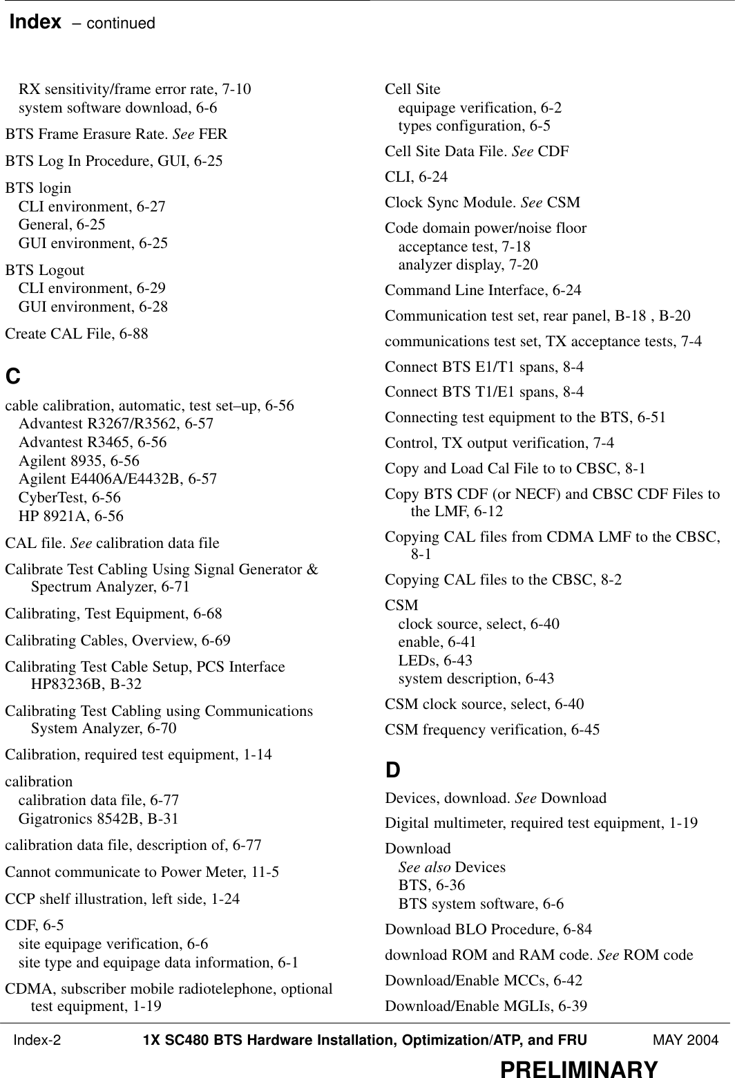 Index  – continued Index-2 1X SC480 BTS Hardware Installation, Optimization/ATP, and FRU MAY 2004PRELIMINARYRX sensitivity/frame error rate, 7-10 system software download, 6-6 BTS Frame Erasure Rate. See FERBTS Log In Procedure, GUI, 6-25 BTS loginCLI environment, 6-27 General, 6-25 GUI environment, 6-25 BTS LogoutCLI environment, 6-29 GUI environment, 6-28 Create CAL File, 6-88 Ccable calibration, automatic, test set–up, 6-56 Advantest R3267/R3562, 6-57 Advantest R3465, 6-56 Agilent 8935, 6-56 Agilent E4406A/E4432B, 6-57 CyberTest, 6-56 HP 8921A, 6-56 CAL file. See calibration data fileCalibrate Test Cabling Using Signal Generator &amp;Spectrum Analyzer, 6-71 Calibrating, Test Equipment, 6-68 Calibrating Cables, Overview, 6-69 Calibrating Test Cable Setup, PCS InterfaceHP83236B, B-32 Calibrating Test Cabling using CommunicationsSystem Analyzer, 6-70 Calibration, required test equipment, 1-14 calibrationcalibration data file, 6-77 Gigatronics 8542B, B-31 calibration data file, description of, 6-77 Cannot communicate to Power Meter, 11-5 CCP shelf illustration, left side, 1-24 CDF, 6-5 site equipage verification, 6-6 site type and equipage data information, 6-1 CDMA, subscriber mobile radiotelephone, optionaltest equipment, 1-19 Cell Siteequipage verification, 6-2 types configuration, 6-5 Cell Site Data File. See CDFCLI, 6-24 Clock Sync Module. See CSMCode domain power/noise flooracceptance test, 7-18 analyzer display, 7-20 Command Line Interface, 6-24 Communication test set, rear panel, B-18 , B-20 communications test set, TX acceptance tests, 7-4 Connect BTS E1/T1 spans, 8-4 Connect BTS T1/E1 spans, 8-4 Connecting test equipment to the BTS, 6-51 Control, TX output verification, 7-4 Copy and Load Cal File to to CBSC, 8-1 Copy BTS CDF (or NECF) and CBSC CDF Files tothe LMF, 6-12 Copying CAL files from CDMA LMF to the CBSC,8-1 Copying CAL files to the CBSC, 8-2 CSMclock source, select, 6-40 enable, 6-41 LEDs, 6-43 system description, 6-43 CSM clock source, select, 6-40 CSM frequency verification, 6-45 DDevices, download. See DownloadDigital multimeter, required test equipment, 1-19 DownloadSee also DevicesBTS, 6-36 BTS system software, 6-6 Download BLO Procedure, 6-84 download ROM and RAM code. See ROM codeDownload/Enable MCCs, 6-42 Download/Enable MGLIs, 6-39 