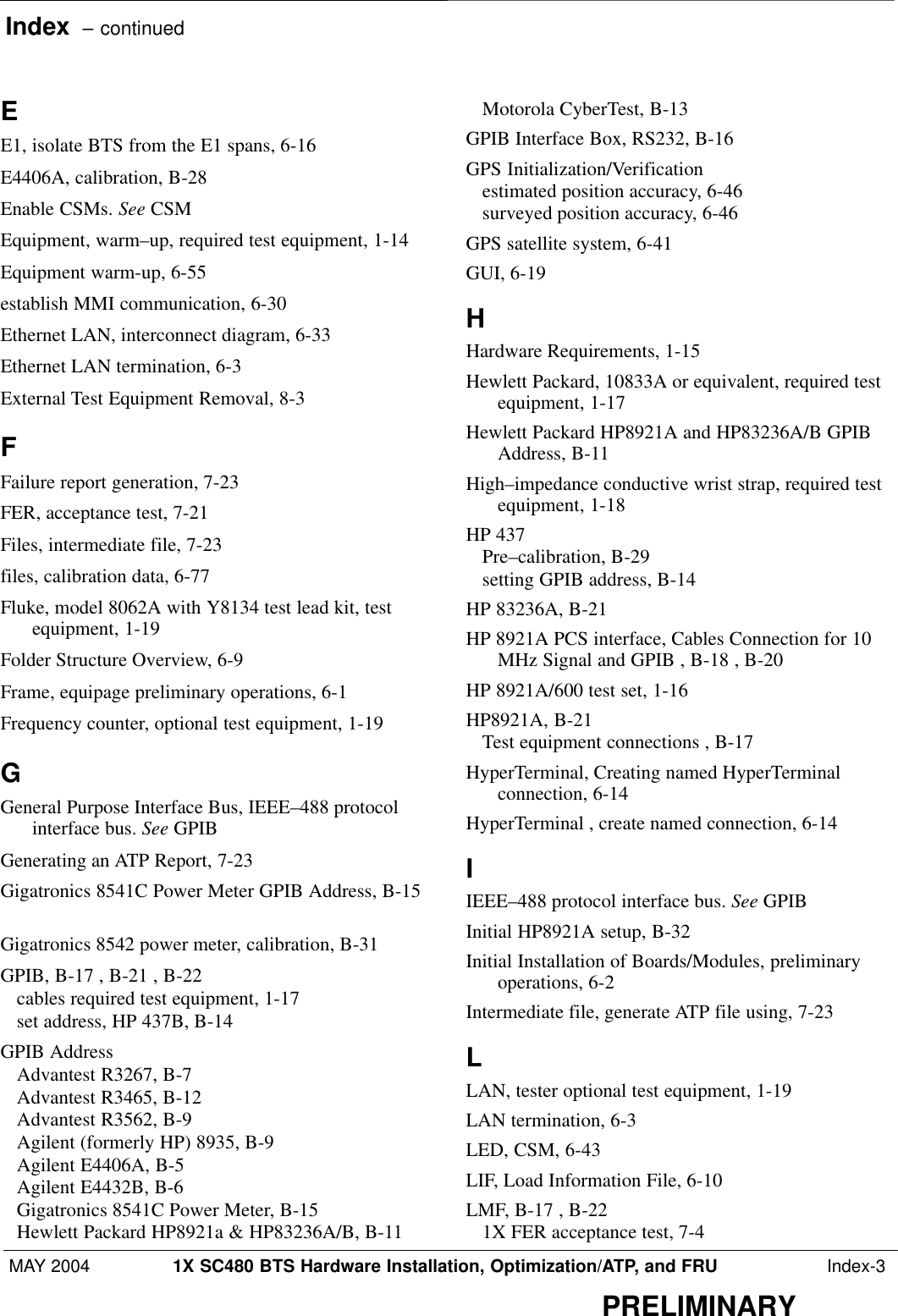 Index  – continuedMAY 2004 1X SC480 BTS Hardware Installation, Optimization/ATP, and FRU  Index-3PRELIMINARYEE1, isolate BTS from the E1 spans, 6-16 E4406A, calibration, B-28 Enable CSMs. See CSMEquipment, warm–up, required test equipment, 1-14 Equipment warm-up, 6-55 establish MMI communication, 6-30 Ethernet LAN, interconnect diagram, 6-33 Ethernet LAN termination, 6-3 External Test Equipment Removal, 8-3 FFailure report generation, 7-23 FER, acceptance test, 7-21 Files, intermediate file, 7-23 files, calibration data, 6-77 Fluke, model 8062A with Y8134 test lead kit, testequipment, 1-19 Folder Structure Overview, 6-9 Frame, equipage preliminary operations, 6-1 Frequency counter, optional test equipment, 1-19 GGeneral Purpose Interface Bus, IEEE–488 protocolinterface bus. See GPIBGenerating an ATP Report, 7-23 Gigatronics 8541C Power Meter GPIB Address, B-15Gigatronics 8542 power meter, calibration, B-31 GPIB, B-17 , B-21 , B-22 cables required test equipment, 1-17 set address, HP 437B, B-14 GPIB AddressAdvantest R3267, B-7 Advantest R3465, B-12 Advantest R3562, B-9 Agilent (formerly HP) 8935, B-9 Agilent E4406A, B-5 Agilent E4432B, B-6 Gigatronics 8541C Power Meter, B-15 Hewlett Packard HP8921a &amp; HP83236A/B, B-11 Motorola CyberTest, B-13 GPIB Interface Box, RS232, B-16 GPS Initialization/Verificationestimated position accuracy, 6-46 surveyed position accuracy, 6-46 GPS satellite system, 6-41 GUI, 6-19 HHardware Requirements, 1-15 Hewlett Packard, 10833A or equivalent, required testequipment, 1-17 Hewlett Packard HP8921A and HP83236A/B GPIBAddress, B-11 High–impedance conductive wrist strap, required testequipment, 1-18 HP 437Pre–calibration, B-29 setting GPIB address, B-14 HP 83236A, B-21 HP 8921A PCS interface, Cables Connection for 10MHz Signal and GPIB , B-18 , B-20 HP 8921A/600 test set, 1-16 HP8921A, B-21 Test equipment connections , B-17 HyperTerminal, Creating named HyperTerminalconnection, 6-14 HyperTerminal , create named connection, 6-14 IIEEE–488 protocol interface bus. See GPIBInitial HP8921A setup, B-32 Initial Installation of Boards/Modules, preliminaryoperations, 6-2 Intermediate file, generate ATP file using, 7-23 LLAN, tester optional test equipment, 1-19 LAN termination, 6-3 LED, CSM, 6-43 LIF, Load Information File, 6-10 LMF, B-17 , B-22 1X FER acceptance test, 7-4 