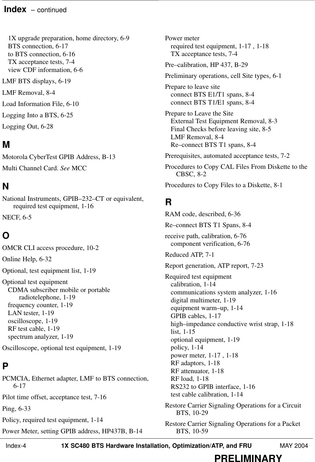 Index  – continued Index-4 1X SC480 BTS Hardware Installation, Optimization/ATP, and FRU MAY 2004PRELIMINARY1X upgrade preparation, home directory, 6-9 BTS connection, 6-17 to BTS connection, 6-16 TX acceptance tests, 7-4 view CDF information, 6-6 LMF BTS displays, 6-19 LMF Removal, 8-4 Load Information File, 6-10 Logging Into a BTS, 6-25 Logging Out, 6-28 MMotorola CyberTest GPIB Address, B-13 Multi Channel Card. See MCCNNational Instruments, GPIB–232–CT or equivalent,required test equipment, 1-16 NECF, 6-5 OOMCR CLI access procedure, 10-2 Online Help, 6-32 Optional, test equipment list, 1-19 Optional test equipmentCDMA subscriber mobile or portableradiotelephone, 1-19 frequency counter, 1-19 LAN tester, 1-19 oscilloscope, 1-19 RF test cable, 1-19 spectrum analyzer, 1-19 Oscilloscope, optional test equipment, 1-19 PPCMCIA, Ethernet adapter, LMF to BTS connection,6-17 Pilot time offset, acceptance test, 7-16 Ping, 6-33 Policy, required test equipment, 1-14 Power Meter, setting GPIB address, HP437B, B-14 Power meterrequired test equipment, 1-17 , 1-18 TX acceptance tests, 7-4 Pre–calibration, HP 437, B-29 Preliminary operations, cell Site types, 6-1 Prepare to leave siteconnect BTS E1/T1 spans, 8-4 connect BTS T1/E1 spans, 8-4 Prepare to Leave the SiteExternal Test Equipment Removal, 8-3 Final Checks before leaving site, 8-5 LMF Removal, 8-4 Re–connect BTS T1 spans, 8-4 Prerequisites, automated acceptance tests, 7-2 Procedures to Copy CAL Files From Diskette to theCBSC, 8-2 Procedures to Copy Files to a Diskette, 8-1 RRAM code, described, 6-36 Re–connect BTS T1 Spans, 8-4 receive path, calibration, 6-76 component verification, 6-76 Reduced ATP, 7-1 Report generation, ATP report, 7-23 Required test equipmentcalibration, 1-14 communications system analyzer, 1-16 digital multimeter, 1-19 equipment warm–up, 1-14 GPIB cables, 1-17 high–impedance conductive wrist strap, 1-18 list, 1-15 optional equipment, 1-19 policy, 1-14 power meter, 1-17 , 1-18 RF adaptors, 1-18 RF attenuator, 1-18 RF load, 1-18 RS232 to GPIB interface, 1-16 test cable calibration, 1-14 Restore Carrier Signaling Operations for a CircuitBTS, 10-29 Restore Carrier Signaling Operations for a PacketBTS, 10-59 