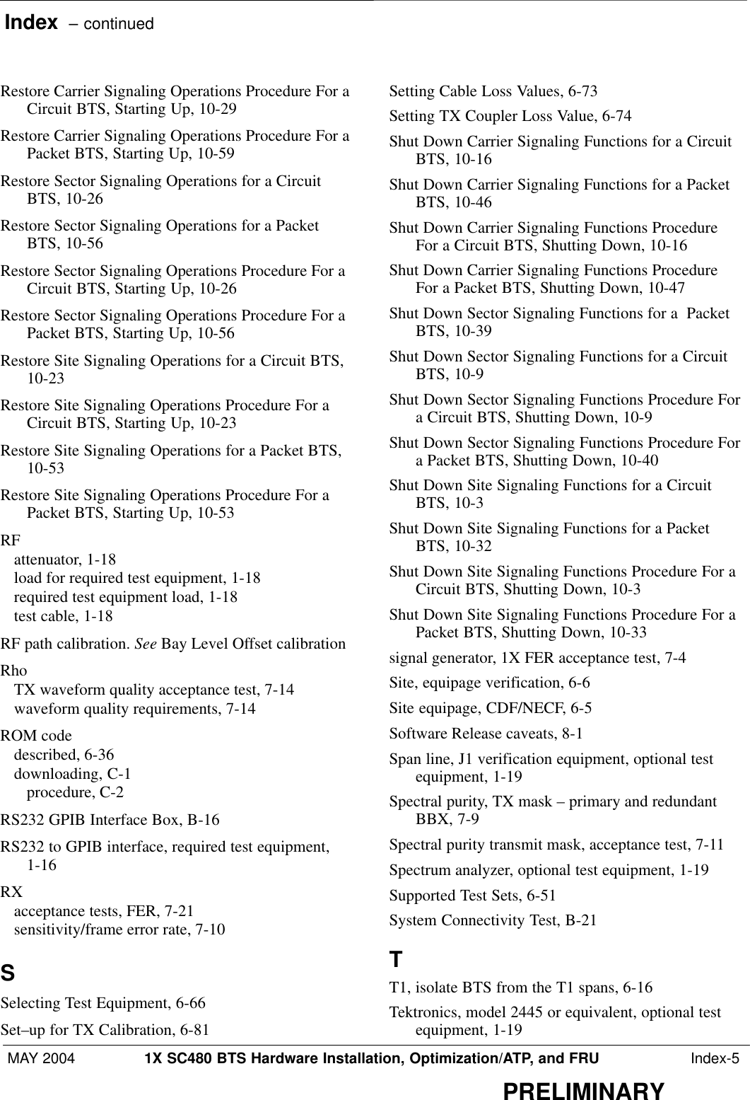 Index  – continuedMAY 2004 1X SC480 BTS Hardware Installation, Optimization/ATP, and FRU  Index-5PRELIMINARYRestore Carrier Signaling Operations Procedure For aCircuit BTS, Starting Up, 10-29 Restore Carrier Signaling Operations Procedure For aPacket BTS, Starting Up, 10-59 Restore Sector Signaling Operations for a CircuitBTS, 10-26 Restore Sector Signaling Operations for a PacketBTS, 10-56 Restore Sector Signaling Operations Procedure For aCircuit BTS, Starting Up, 10-26 Restore Sector Signaling Operations Procedure For aPacket BTS, Starting Up, 10-56 Restore Site Signaling Operations for a Circuit BTS,10-23 Restore Site Signaling Operations Procedure For aCircuit BTS, Starting Up, 10-23 Restore Site Signaling Operations for a Packet BTS,10-53 Restore Site Signaling Operations Procedure For aPacket BTS, Starting Up, 10-53 RFattenuator, 1-18 load for required test equipment, 1-18 required test equipment load, 1-18 test cable, 1-18 RF path calibration. See Bay Level Offset calibrationRhoTX waveform quality acceptance test, 7-14 waveform quality requirements, 7-14 ROM codedescribed, 6-36 downloading, C-1 procedure, C-2 RS232 GPIB Interface Box, B-16 RS232 to GPIB interface, required test equipment,1-16 RXacceptance tests, FER, 7-21 sensitivity/frame error rate, 7-10 SSelecting Test Equipment, 6-66 Set–up for TX Calibration, 6-81 Setting Cable Loss Values, 6-73 Setting TX Coupler Loss Value, 6-74 Shut Down Carrier Signaling Functions for a CircuitBTS, 10-16 Shut Down Carrier Signaling Functions for a PacketBTS, 10-46 Shut Down Carrier Signaling Functions ProcedureFor a Circuit BTS, Shutting Down, 10-16 Shut Down Carrier Signaling Functions ProcedureFor a Packet BTS, Shutting Down, 10-47 Shut Down Sector Signaling Functions for a  PacketBTS, 10-39 Shut Down Sector Signaling Functions for a CircuitBTS, 10-9 Shut Down Sector Signaling Functions Procedure Fora Circuit BTS, Shutting Down, 10-9 Shut Down Sector Signaling Functions Procedure Fora Packet BTS, Shutting Down, 10-40 Shut Down Site Signaling Functions for a CircuitBTS, 10-3 Shut Down Site Signaling Functions for a PacketBTS, 10-32 Shut Down Site Signaling Functions Procedure For aCircuit BTS, Shutting Down, 10-3 Shut Down Site Signaling Functions Procedure For aPacket BTS, Shutting Down, 10-33 signal generator, 1X FER acceptance test, 7-4 Site, equipage verification, 6-6 Site equipage, CDF/NECF, 6-5 Software Release caveats, 8-1 Span line, J1 verification equipment, optional testequipment, 1-19 Spectral purity, TX mask – primary and redundantBBX, 7-9 Spectral purity transmit mask, acceptance test, 7-11 Spectrum analyzer, optional test equipment, 1-19 Supported Test Sets, 6-51 System Connectivity Test, B-21 TT1, isolate BTS from the T1 spans, 6-16 Tektronics, model 2445 or equivalent, optional testequipment, 1-19 