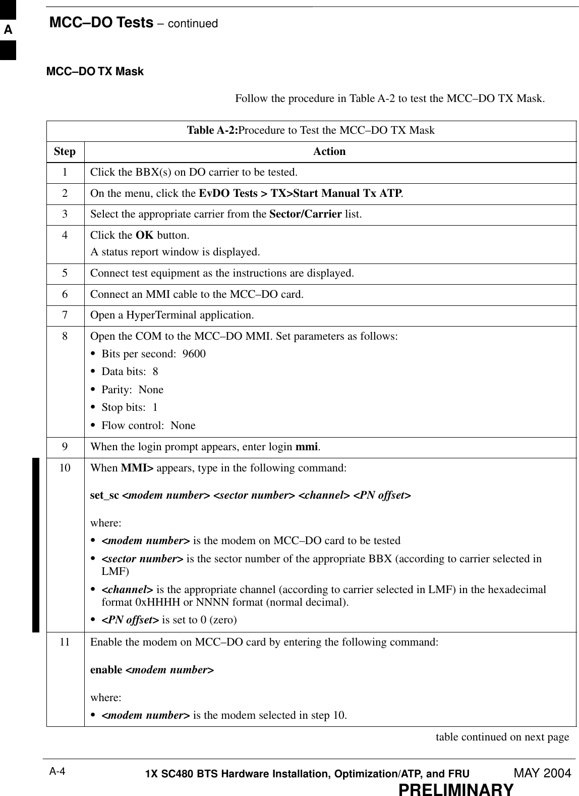 MCC–DO Tests – continuedPRELIMINARY1X SC480 BTS Hardware Installation, Optimization/ATP, and FRU MAY 2004A-4MCC–DO TX MaskFollow the procedure in Table A-2 to test the MCC–DO TX Mask.Table A-2:Procedure to Test the MCC–DO TX MaskStep Action1Click the BBX(s) on DO carrier to be tested.2On the menu, click the EvDO Tests &gt; TX&gt;Start Manual Tx ATP.3Select the appropriate carrier from the Sector/Carrier list.4Click the OK button.A status report window is displayed.5Connect test equipment as the instructions are displayed.6Connect an MMI cable to the MCC–DO card.7Open a HyperTerminal application.8Open the COM to the MCC–DO MMI. Set parameters as follows:SBits per second:  9600SData bits:  8SParity:  NoneSStop bits:  1SFlow control:  None9When the login prompt appears, enter login mmi.10 When MMI&gt; appears, type in the following command:set_sc &lt;modem number&gt; &lt;sector number&gt; &lt;channel&gt; &lt;PN offset&gt;where:S&lt;modem number&gt; is the modem on MCC–DO card to be testedS&lt;sector number&gt; is the sector number of the appropriate BBX (according to carrier selected inLMF)S&lt;channel&gt; is the appropriate channel (according to carrier selected in LMF) in the hexadecimalformat 0xHHHH or NNNN format (normal decimal).S&lt;PN offset&gt; is set to 0 (zero)11 Enable the modem on MCC–DO card by entering the following command:enable &lt;modem number&gt;where:S&lt;modem number&gt; is the modem selected in step 10. table continued on next pageA