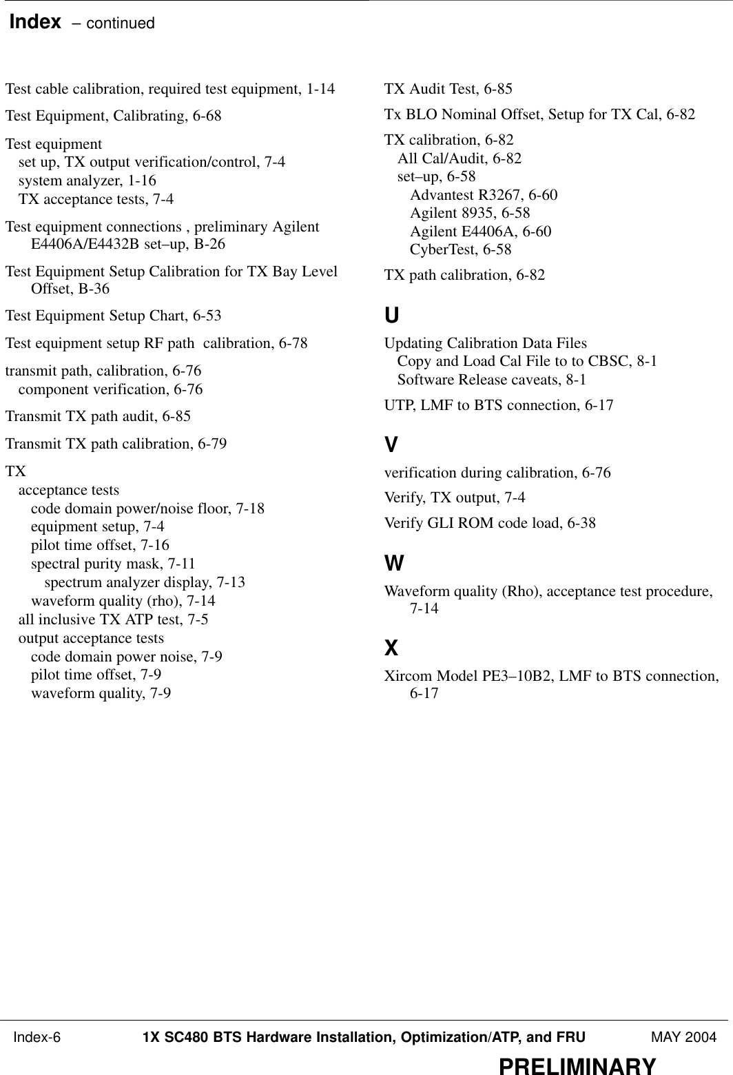 Index  – continued Index-6 1X SC480 BTS Hardware Installation, Optimization/ATP, and FRU MAY 2004PRELIMINARYTest cable calibration, required test equipment, 1-14 Test Equipment, Calibrating, 6-68 Test equipmentset up, TX output verification/control, 7-4 system analyzer, 1-16 TX acceptance tests, 7-4 Test equipment connections , preliminary AgilentE4406A/E4432B set–up, B-26 Test Equipment Setup Calibration for TX Bay LevelOffset, B-36 Test Equipment Setup Chart, 6-53 Test equipment setup RF path  calibration, 6-78 transmit path, calibration, 6-76 component verification, 6-76 Transmit TX path audit, 6-85 Transmit TX path calibration, 6-79 TXacceptance testscode domain power/noise floor, 7-18 equipment setup, 7-4 pilot time offset, 7-16 spectral purity mask, 7-11 spectrum analyzer display, 7-13 waveform quality (rho), 7-14 all inclusive TX ATP test, 7-5 output acceptance testscode domain power noise, 7-9 pilot time offset, 7-9 waveform quality, 7-9 TX Audit Test, 6-85 Tx BLO Nominal Offset, Setup for TX Cal, 6-82 TX calibration, 6-82 All Cal/Audit, 6-82 set–up, 6-58 Advantest R3267, 6-60 Agilent 8935, 6-58 Agilent E4406A, 6-60 CyberTest, 6-58 TX path calibration, 6-82 UUpdating Calibration Data FilesCopy and Load Cal File to to CBSC, 8-1 Software Release caveats, 8-1 UTP, LMF to BTS connection, 6-17 Vverification during calibration, 6-76 Verify, TX output, 7-4 Verify GLI ROM code load, 6-38 WWaveform quality (Rho), acceptance test procedure,7-14 XXircom Model PE3–10B2, LMF to BTS connection,6-17 