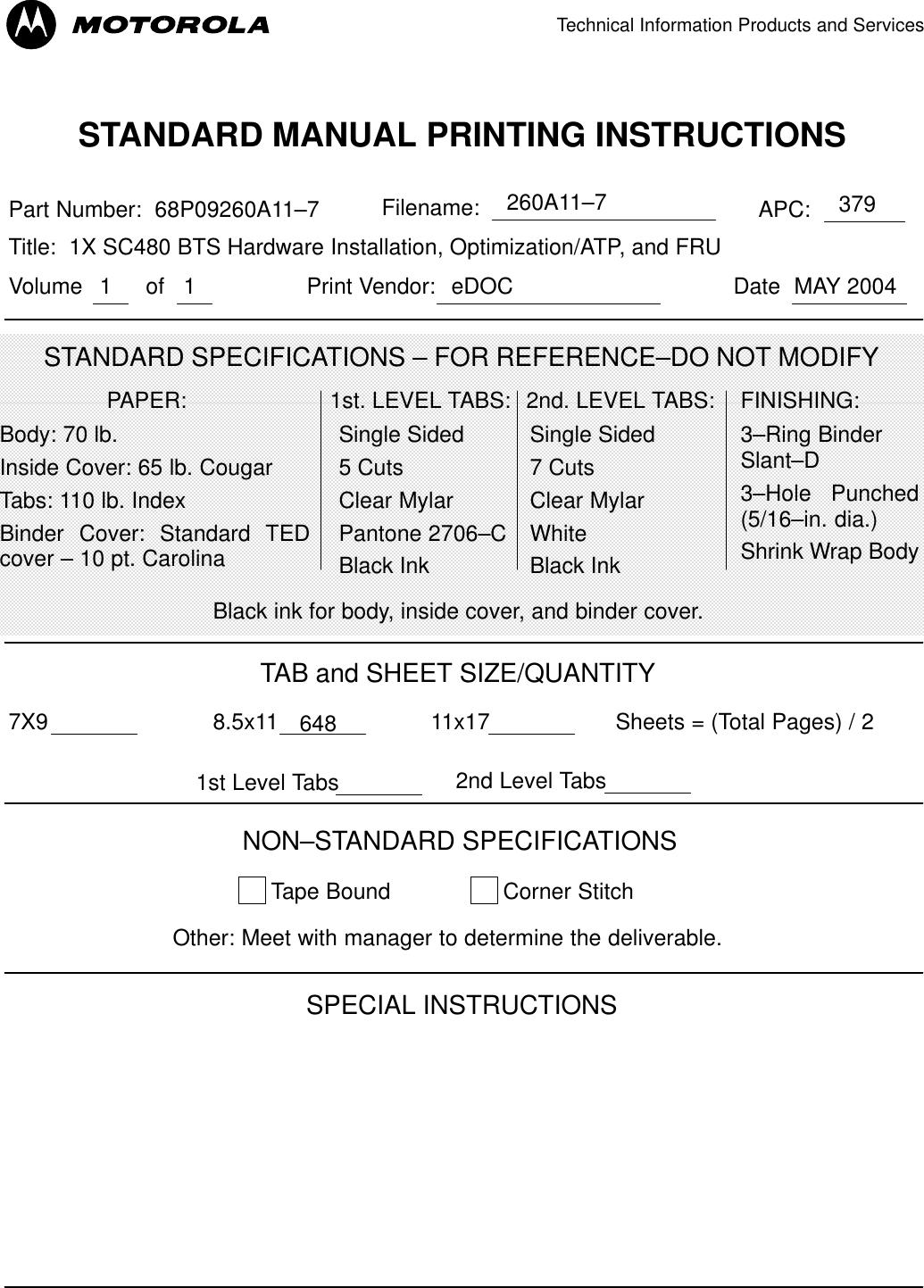 Technical Information Products and Services11STANDARD MANUAL PRINTING INSTRUCTIONSSTANDARD SPECIFICATIONS – FOR REFERENCE–DO NOT MODIFYPart Number:  68P09260A11–7 APC:Title:  1X SC480 BTS Hardware Installation, Optimization/ATP, and FRU379PAPER:Body: 70 lb.Inside Cover: 65 lb. CougarTabs: 110 lb. IndexBinder Cover: Standard TEDcover – 10 pt. Carolina1st. LEVEL TABS:Single Sided5 CutsClear MylarPantone 2706–CBlack Ink2nd. LEVEL TABS: FINISHING:3–Ring BinderSlant–D3–Hole Punched(5/16–in. dia.)Shrink Wrap BodyBlack ink for body, inside cover, and binder cover.SPECIAL INSTRUCTIONSTAB and SHEET SIZE/QUANTITY7X9 8.5x11 648 11x17NON–STANDARD SPECIFICATIONSTape Bound Corner Stitch   Other: Meet with manager to determine the deliverable.Sheets = (Total Pages) / 2Single Sided7 CutsClear MylarWhiteBlack InkFilename: 260A11–71st Level Tabs 2nd Level TabsVolume MAY 2004of DatePrint Vendor: eDOC