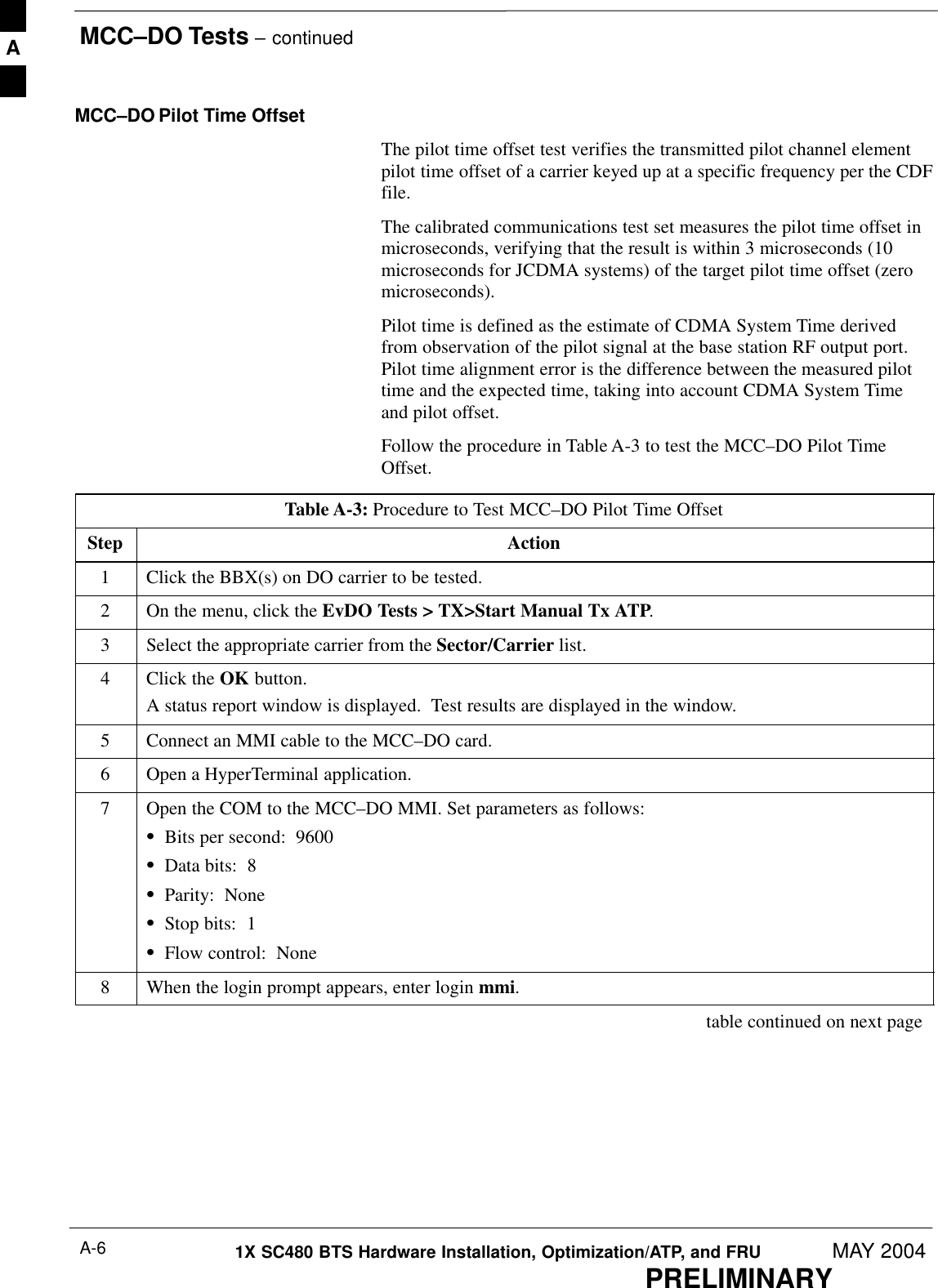 MCC–DO Tests – continuedPRELIMINARY1X SC480 BTS Hardware Installation, Optimization/ATP, and FRU MAY 2004A-6MCC–DO Pilot Time OffsetThe pilot time offset test verifies the transmitted pilot channel elementpilot time offset of a carrier keyed up at a specific frequency per the CDFfile.The calibrated communications test set measures the pilot time offset inmicroseconds, verifying that the result is within 3 microseconds (10microseconds for JCDMA systems) of the target pilot time offset (zeromicroseconds).Pilot time is defined as the estimate of CDMA System Time derivedfrom observation of the pilot signal at the base station RF output port.Pilot time alignment error is the difference between the measured pilottime and the expected time, taking into account CDMA System Timeand pilot offset.Follow the procedure in Table A-3 to test the MCC–DO Pilot TimeOffset.Table A-3: Procedure to Test MCC–DO Pilot Time OffsetStep Action1Click the BBX(s) on DO carrier to be tested.2On the menu, click the EvDO Tests &gt; TX&gt;Start Manual Tx ATP.3Select the appropriate carrier from the Sector/Carrier list.4Click the OK button.A status report window is displayed.  Test results are displayed in the window.5Connect an MMI cable to the MCC–DO card.6Open a HyperTerminal application.7Open the COM to the MCC–DO MMI. Set parameters as follows:SBits per second:  9600SData bits:  8SParity:  NoneSStop bits:  1SFlow control:  None8When the login prompt appears, enter login mmi. table continued on next pageA