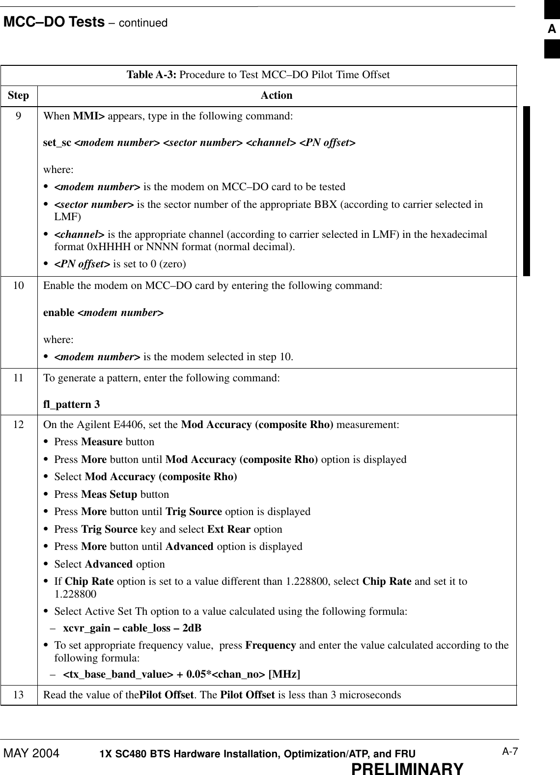 MCC–DO Tests – continuedMAY 2004 A-71X SC480 BTS Hardware Installation, Optimization/ATP, and FRUPRELIMINARYTable A-3: Procedure to Test MCC–DO Pilot Time OffsetStep Action9 When MMI&gt; appears, type in the following command:set_sc &lt;modem number&gt; &lt;sector number&gt; &lt;channel&gt; &lt;PN offset&gt;where:S&lt;modem number&gt; is the modem on MCC–DO card to be testedS&lt;sector number&gt; is the sector number of the appropriate BBX (according to carrier selected inLMF)S&lt;channel&gt; is the appropriate channel (according to carrier selected in LMF) in the hexadecimalformat 0xHHHH or NNNN format (normal decimal).S&lt;PN offset&gt; is set to 0 (zero)10 Enable the modem on MCC–DO card by entering the following command:enable &lt;modem number&gt;where:S&lt;modem number&gt; is the modem selected in step 10.11 To generate a pattern, enter the following command:fl_pattern 312 On the Agilent E4406, set the Mod Accuracy (composite Rho) measurement:SPress Measure buttonSPress More button until Mod Accuracy (composite Rho) option is displayedSSelect Mod Accuracy (composite Rho)SPress Meas Setup buttonSPress More button until Trig Source option is displayedSPress Trig Source key and select Ext Rear optionSPress More button until Advanced option is displayedSSelect Advanced optionSIf Chip Rate option is set to a value different than 1.228800, select Chip Rate and set it to1.228800SSelect Active Set Th option to a value calculated using the following formula:–xcvr_gain – cable_loss – 2dBSTo set appropriate frequency value,  press Frequency and enter the value calculated according to thefollowing formula:–&lt;tx_base_band_value&gt; + 0.05*&lt;chan_no&gt; [MHz]13 Read the value of thePilot Offset. The Pilot Offset is less than 3 microseconds  A