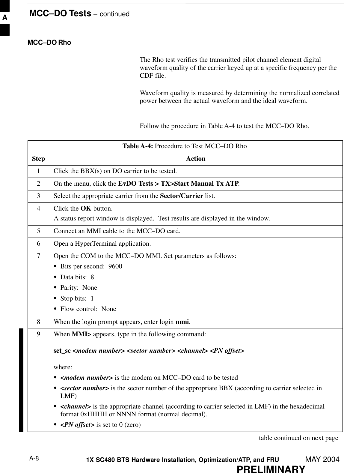 MCC–DO Tests – continuedPRELIMINARY1X SC480 BTS Hardware Installation, Optimization/ATP, and FRU MAY 2004A-8MCC–DO RhoThe Rho test verifies the transmitted pilot channel element digitalwaveform quality of the carrier keyed up at a specific frequency per theCDF file.Waveform quality is measured by determining the normalized correlatedpower between the actual waveform and the ideal waveform. Follow the procedure in Table A-4 to test the MCC–DO Rho.Table A-4: Procedure to Test MCC–DO RhoStep Action1Click the BBX(s) on DO carrier to be tested.2On the menu, click the EvDO Tests &gt; TX&gt;Start Manual Tx ATP.3Select the appropriate carrier from the Sector/Carrier list.4Click the OK button.A status report window is displayed.  Test results are displayed in the window.5Connect an MMI cable to the MCC–DO card.6Open a HyperTerminal application.7Open the COM to the MCC–DO MMI. Set parameters as follows:SBits per second:  9600SData bits:  8SParity:  NoneSStop bits:  1SFlow control:  None8When the login prompt appears, enter login mmi.9 When MMI&gt; appears, type in the following command:set_sc &lt;modem number&gt; &lt;sector number&gt; &lt;channel&gt; &lt;PN offset&gt;where:S&lt;modem number&gt; is the modem on MCC–DO card to be testedS&lt;sector number&gt; is the sector number of the appropriate BBX (according to carrier selected inLMF)S&lt;channel&gt; is the appropriate channel (according to carrier selected in LMF) in the hexadecimalformat 0xHHHH or NNNN format (normal decimal).S&lt;PN offset&gt; is set to 0 (zero) table continued on next pageA