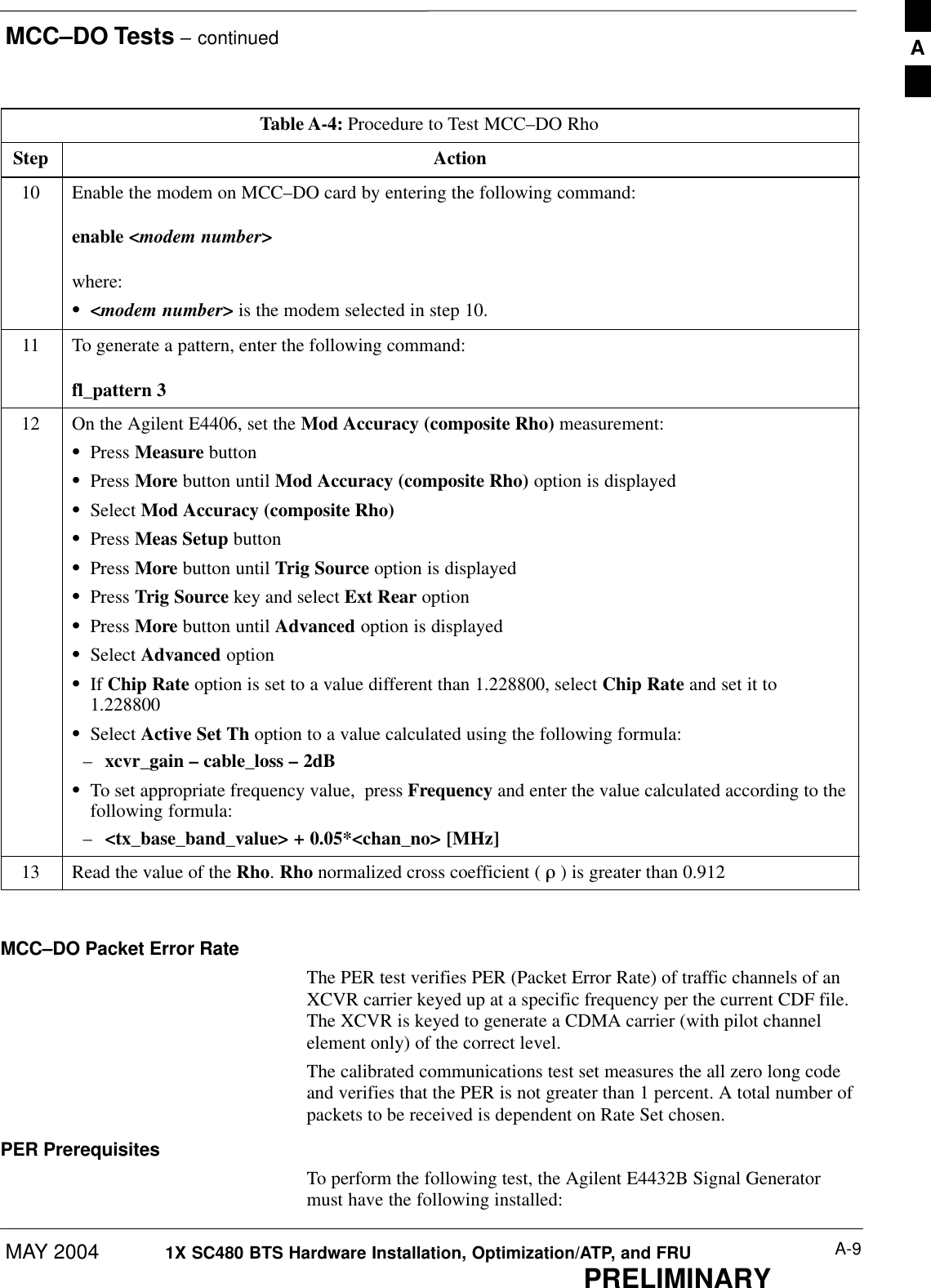 MCC–DO Tests – continuedMAY 2004 A-91X SC480 BTS Hardware Installation, Optimization/ATP, and FRUPRELIMINARYTable A-4: Procedure to Test MCC–DO RhoStep Action10 Enable the modem on MCC–DO card by entering the following command:enable &lt;modem number&gt;where:S&lt;modem number&gt; is the modem selected in step 10.11 To generate a pattern, enter the following command:fl_pattern 312 On the Agilent E4406, set the Mod Accuracy (composite Rho) measurement:SPress Measure buttonSPress More button until Mod Accuracy (composite Rho) option is displayedSSelect Mod Accuracy (composite Rho)SPress Meas Setup buttonSPress More button until Trig Source option is displayedSPress Trig Source key and select Ext Rear optionSPress More button until Advanced option is displayedSSelect Advanced optionSIf Chip Rate option is set to a value different than 1.228800, select Chip Rate and set it to1.228800SSelect Active Set Th option to a value calculated using the following formula:–xcvr_gain – cable_loss – 2dBSTo set appropriate frequency value,  press Frequency and enter the value calculated according to thefollowing formula:–&lt;tx_base_band_value&gt; + 0.05*&lt;chan_no&gt; [MHz]13 Read the value of the Rho. Rho normalized cross coefficient ( ò ) is greater than 0.912  MCC–DO Packet Error RateThe PER test verifies PER (Packet Error Rate) of traffic channels of anXCVR carrier keyed up at a specific frequency per the current CDF file.The XCVR is keyed to generate a CDMA carrier (with pilot channelelement only) of the correct level.The calibrated communications test set measures the all zero long codeand verifies that the PER is not greater than 1 percent. A total number ofpackets to be received is dependent on Rate Set chosen.PER PrerequisitesTo perform the following test, the Agilent E4432B Signal Generatormust have the following installed:A