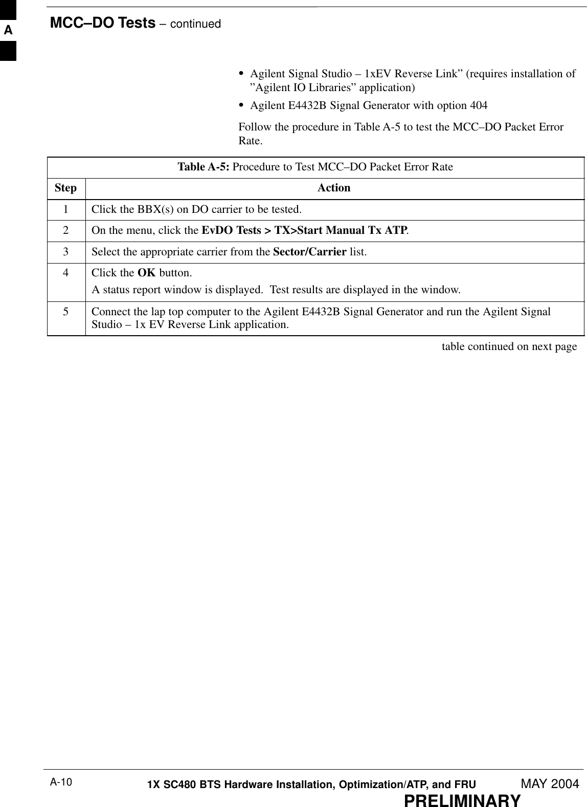 MCC–DO Tests – continuedPRELIMINARY1X SC480 BTS Hardware Installation, Optimization/ATP, and FRU MAY 2004A-10SAgilent Signal Studio – 1xEV Reverse Link” (requires installation of”Agilent IO Libraries” application)SAgilent E4432B Signal Generator with option 404Follow the procedure in Table A-5 to test the MCC–DO Packet ErrorRate.Table A-5: Procedure to Test MCC–DO Packet Error RateStep Action1Click the BBX(s) on DO carrier to be tested.2On the menu, click the EvDO Tests &gt; TX&gt;Start Manual Tx ATP.3Select the appropriate carrier from the Sector/Carrier list.4Click the OK button.A status report window is displayed.  Test results are displayed in the window.5Connect the lap top computer to the Agilent E4432B Signal Generator and run the Agilent SignalStudio – 1x EV Reverse Link application. table continued on next pageA