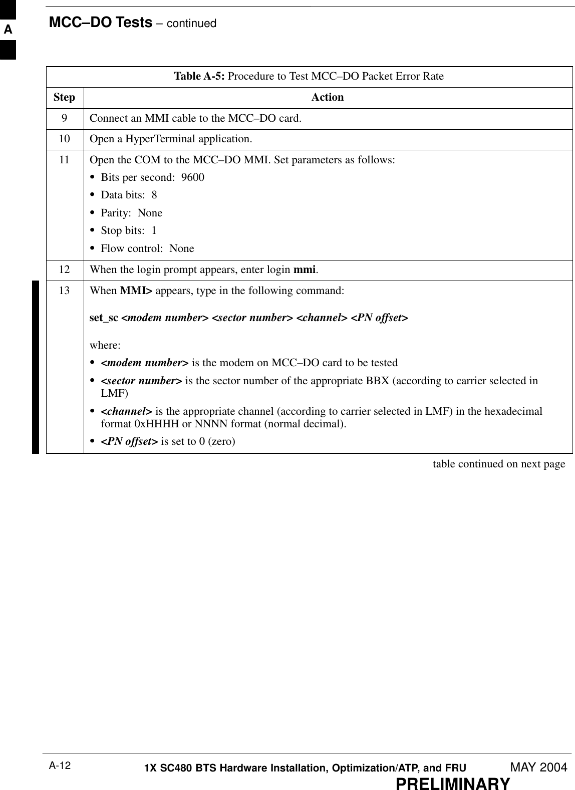 MCC–DO Tests – continuedPRELIMINARY1X SC480 BTS Hardware Installation, Optimization/ATP, and FRU MAY 2004A-12Table A-5: Procedure to Test MCC–DO Packet Error RateStep Action9Connect an MMI cable to the MCC–DO card.10 Open a HyperTerminal application.11 Open the COM to the MCC–DO MMI. Set parameters as follows:SBits per second:  9600SData bits:  8SParity:  NoneSStop bits:  1SFlow control:  None12 When the login prompt appears, enter login mmi.13 When MMI&gt; appears, type in the following command:set_sc &lt;modem number&gt; &lt;sector number&gt; &lt;channel&gt; &lt;PN offset&gt;where:S&lt;modem number&gt; is the modem on MCC–DO card to be testedS&lt;sector number&gt; is the sector number of the appropriate BBX (according to carrier selected inLMF)S&lt;channel&gt; is the appropriate channel (according to carrier selected in LMF) in the hexadecimalformat 0xHHHH or NNNN format (normal decimal).S&lt;PN offset&gt; is set to 0 (zero) table continued on next pageA