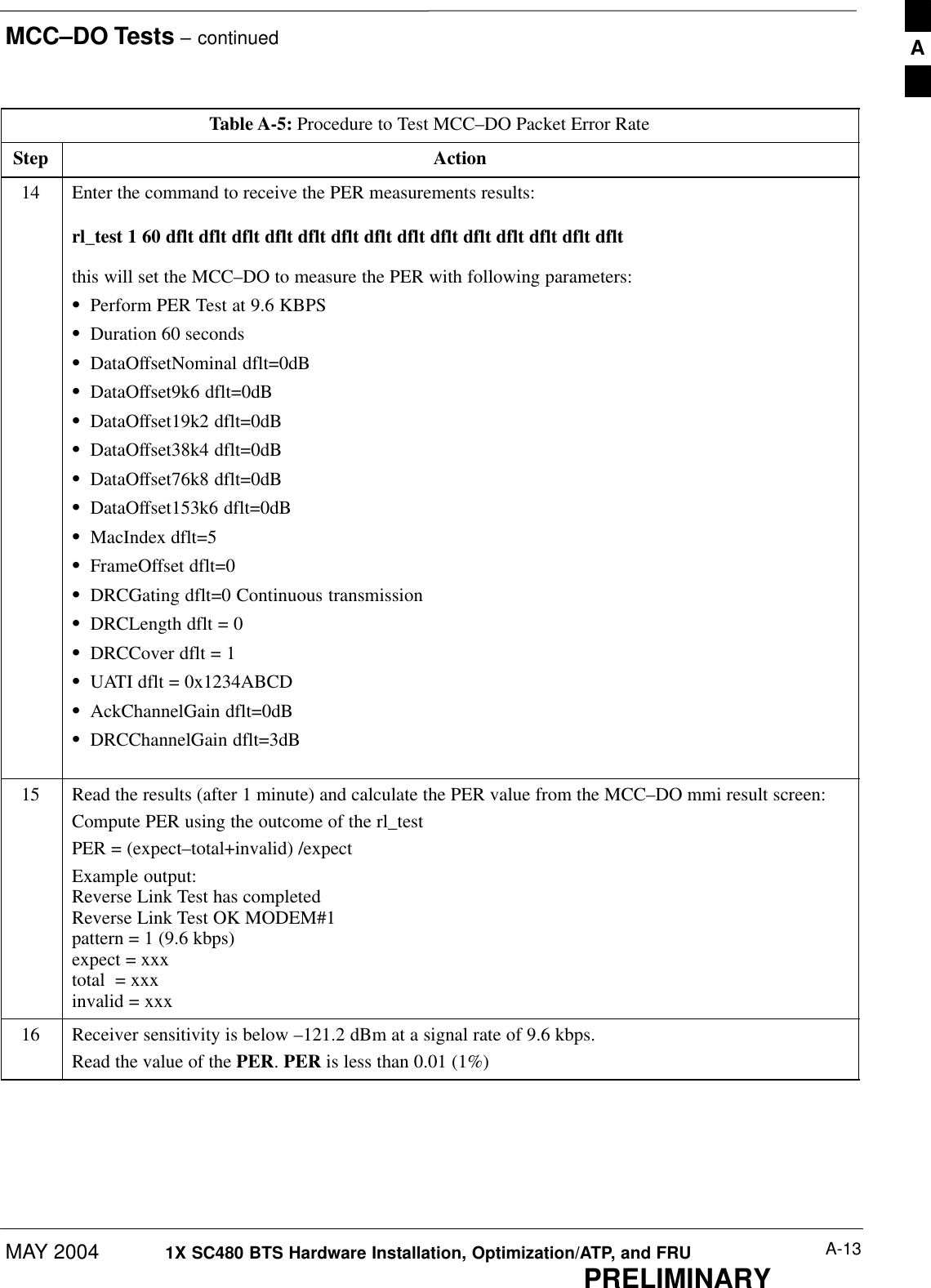 MCC–DO Tests – continuedMAY 2004 A-131X SC480 BTS Hardware Installation, Optimization/ATP, and FRUPRELIMINARYTable A-5: Procedure to Test MCC–DO Packet Error RateStep Action14 Enter the command to receive the PER measurements results:rl_test 1 60 dflt dflt dflt dflt dflt dflt dflt dflt dflt dflt dflt dflt dflt dfltthis will set the MCC–DO to measure the PER with following parameters:SPerform PER Test at 9.6 KBPSSDuration 60 secondsSDataOffsetNominal dflt=0dBSDataOffset9k6 dflt=0dBSDataOffset19k2 dflt=0dBSDataOffset38k4 dflt=0dBSDataOffset76k8 dflt=0dBSDataOffset153k6 dflt=0dBSMacIndex dflt=5SFrameOffset dflt=0SDRCGating dflt=0 Continuous transmissionSDRCLength dflt = 0SDRCCover dflt = 1SUATI dflt = 0x1234ABCDSAckChannelGain dflt=0dBSDRCChannelGain dflt=3dB 15 Read the results (after 1 minute) and calculate the PER value from the MCC–DO mmi result screen:Compute PER using the outcome of the rl_testPER = (expect–total+invalid) /expectExample output:Reverse Link Test has completedReverse Link Test OK MODEM#1pattern = 1 (9.6 kbps)expect = xxxtotal  = xxxinvalid = xxx16 Receiver sensitivity is below –121.2 dBm at a signal rate of 9.6 kbps.Read the value of the PER. PER is less than 0.01 (1%)  A