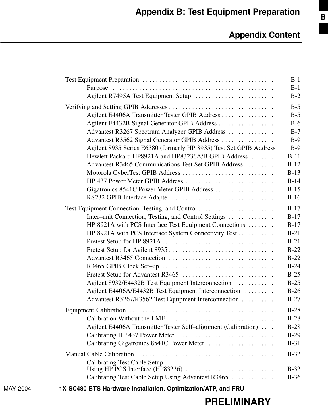 MAY 2004 1X SC480 BTS Hardware Installation, Optimization/ATP, and FRUPRELIMINARYAppendix B: Test Equipment Preparation Appendix ContentTest Equipment Preparation B-1 . . . . . . . . . . . . . . . . . . . . . . . . . . . . . . . . . . . . . . . . Purpose B-1 . . . . . . . . . . . . . . . . . . . . . . . . . . . . . . . . . . . . . . . . . . . . . . . . . Agilent R7495A Test Equipment Setup B-2 . . . . . . . . . . . . . . . . . . . . . . . . Verifying and Setting GPIB Addresses B-5 . . . . . . . . . . . . . . . . . . . . . . . . . . . . . . . . Agilent E4406A Transmitter Tester GPIB Address B-5 . . . . . . . . . . . . . . . . Agilent E4432B Signal Generator GPIB Address B-6 . . . . . . . . . . . . . . . . . Advantest R3267 Spectrum Analyzer GPIB Address B-7 . . . . . . . . . . . . . . Advantest R3562 Signal Generator GPIB Address B-9 . . . . . . . . . . . . . . . . Agilent 8935 Series E6380 (formerly HP 8935) Test Set GPIB Address B-9 Hewlett Packard HP8921A and HP83236A/B GPIB Address B-11 . . . . . . . Advantest R3465 Communications Test Set GPIB Address B-12 . . . . . . . . . Motorola CyberTest GPIB Address B-13 . . . . . . . . . . . . . . . . . . . . . . . . . . . . HP 437 Power Meter GPIB Address B-14 . . . . . . . . . . . . . . . . . . . . . . . . . . . Gigatronics 8541C Power Meter GPIB Address B-15 . . . . . . . . . . . . . . . . . . RS232 GPIB Interface Adapter B-16 . . . . . . . . . . . . . . . . . . . . . . . . . . . . . . . Test Equipment Connection, Testing, and Control B-17 . . . . . . . . . . . . . . . . . . . . . . . Inter–unit Connection, Testing, and Control Settings B-17 . . . . . . . . . . . . . . HP 8921A with PCS Interface Test Equipment Connections B-17 . . . . . . . . HP 8921A with PCS Interface System Connectivity Test B-21 . . . . . . . . . . . Pretest Setup for HP 8921A B-21 . . . . . . . . . . . . . . . . . . . . . . . . . . . . . . . . . . Pretest Setup for Agilent 8935 B-22 . . . . . . . . . . . . . . . . . . . . . . . . . . . . . . . . Advantest R3465 Connection B-22 . . . . . . . . . . . . . . . . . . . . . . . . . . . . . . . . R3465 GPIB Clock Set–up B-24 . . . . . . . . . . . . . . . . . . . . . . . . . . . . . . . . . . Pretest Setup for Advantest R3465 B-25 . . . . . . . . . . . . . . . . . . . . . . . . . . . . Agilent 8932/E4432B Test Equipment Interconnection B-25 . . . . . . . . . . . . Agilent E4406A/E4432B Test Equipment Interconnection B-26 . . . . . . . . . Advantest R3267/R3562 Test Equipment Interconnection B-27 . . . . . . . . . . Equipment Calibration B-28 . . . . . . . . . . . . . . . . . . . . . . . . . . . . . . . . . . . . . . . . . . . . Calibration Without the LMF B-28 . . . . . . . . . . . . . . . . . . . . . . . . . . . . . . . . Agilent E4406A Transmitter Tester Self–alignment (Calibration) B-28 . . . . Calibrating HP 437 Power Meter B-29 . . . . . . . . . . . . . . . . . . . . . . . . . . . . . Calibrating Gigatronics 8541C Power Meter B-31 . . . . . . . . . . . . . . . . . . . . Manual Cable Calibration B-32 . . . . . . . . . . . . . . . . . . . . . . . . . . . . . . . . . . . . . . . . . . Calibrating Test Cable SetupUsing HP PCS Interface (HP83236) B-32 . . . . . . . . . . . . . . . . . . . . . . . . . . . Calibrating Test Cable Setup Using Advantest R3465 B-36 . . . . . . . . . . . . . B