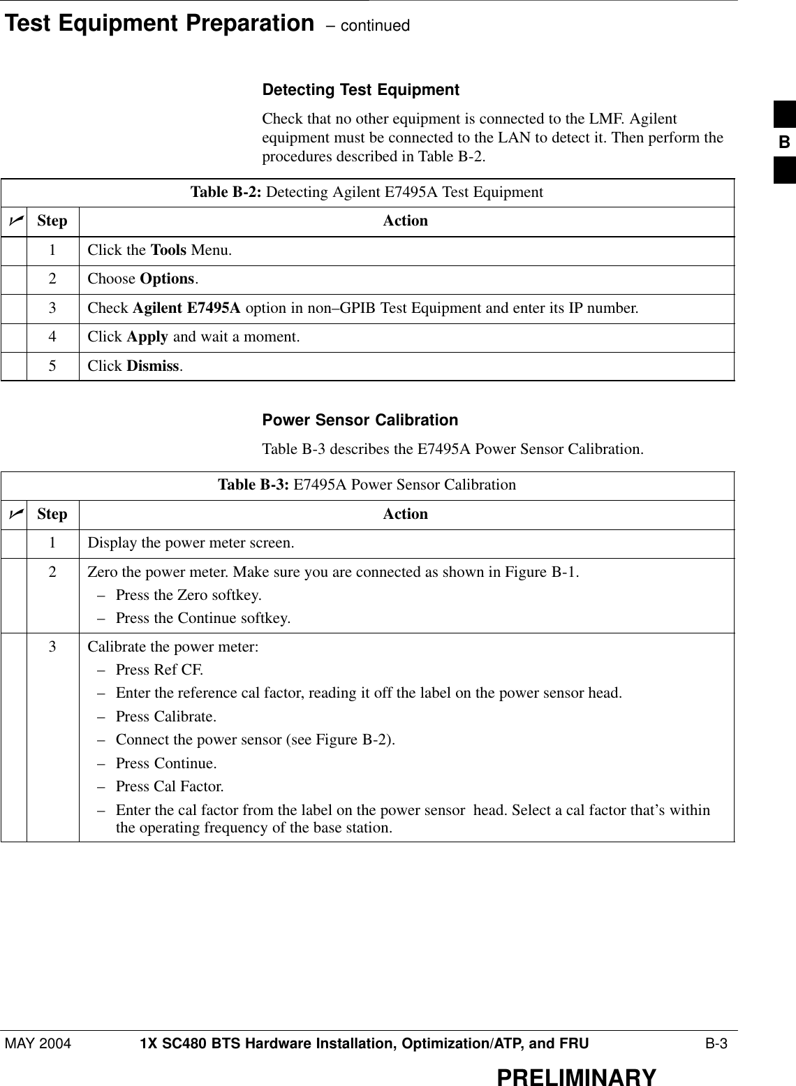 Test Equipment Preparation  – continuedMAY 2004 1X SC480 BTS Hardware Installation, Optimization/ATP, and FRU  B-3PRELIMINARYDetecting Test EquipmentCheck that no other equipment is connected to the LMF. Agilentequipment must be connected to the LAN to detect it. Then perform theprocedures described in Table B-2.Table B-2: Detecting Agilent E7495A Test EquipmentnStep Action1Click the Tools Menu.2 Choose Options.3 Check Agilent E7495A option in non–GPIB Test Equipment and enter its IP number.4 Click Apply and wait a moment.5 Click Dismiss. Power Sensor CalibrationTable B-3 describes the E7495A Power Sensor Calibration.Table B-3: E7495A Power Sensor CalibrationnStep Action1Display the power meter screen.2Zero the power meter. Make sure you are connected as shown in Figure B-1.– Press the Zero softkey.– Press the Continue softkey.3Calibrate the power meter:– Press Ref CF.– Enter the reference cal factor, reading it off the label on the power sensor head.– Press Calibrate.– Connect the power sensor (see Figure B-2).– Press Continue.– Press Cal Factor.– Enter the cal factor from the label on the power sensor  head. Select a cal factor that’s withinthe operating frequency of the base station. B