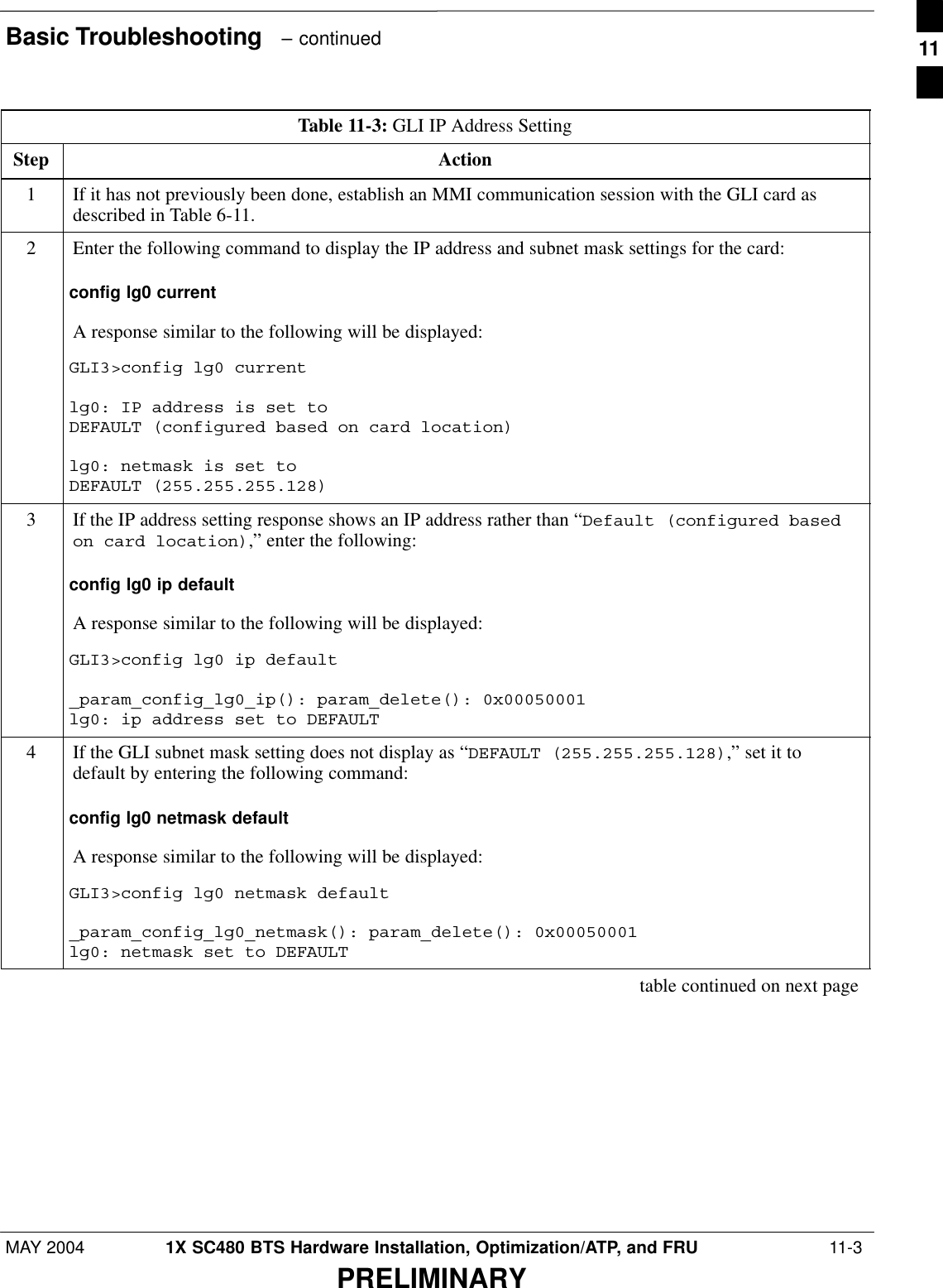 Basic Troubleshooting   – continuedMAY 2004 1X SC480 BTS Hardware Installation, Optimization/ATP, and FRU  11-3PRELIMINARYTable 11-3: GLI IP Address SettingStep Action1If it has not previously been done, establish an MMI communication session with the GLI card asdescribed in Table 6-11.2Enter the following command to display the IP address and subnet mask settings for the card:config lg0 currentA response similar to the following will be displayed:GLI3&gt;config lg0 currentlg0: IP address is set to DEFAULT (configured based on card location)lg0: netmask is set to DEFAULT (255.255.255.128)3If the IP address setting response shows an IP address rather than “Default (configured basedon card location),” enter the following:config lg0 ip defaultA response similar to the following will be displayed:GLI3&gt;config lg0 ip default_param_config_lg0_ip(): param_delete(): 0x00050001lg0: ip address set to DEFAULT4If the GLI subnet mask setting does not display as “DEFAULT (255.255.255.128),” set it todefault by entering the following command:config lg0 netmask defaultA response similar to the following will be displayed:GLI3&gt;config lg0 netmask default_param_config_lg0_netmask(): param_delete(): 0x00050001lg0: netmask set to DEFAULT table continued on next page11