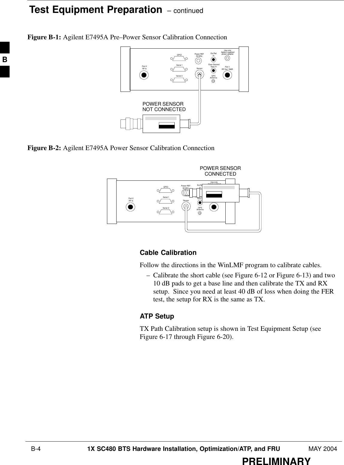 Test Equipment Preparation  – continued B-4 1X SC480 BTS Hardware Installation, Optimization/ATP, and FRU MAY 2004PRELIMINARYFigure B-1: Agilent E7495A Pre–Power Sensor Calibration ConnectionUse onlyAgilent suppliedpower adapterGPSGPIOSerial 1Serial 2Power REF50 MHzSensorExt RefInEven SecondSync InAntennaPort 1RF Out / SWRPort 2RF InPOWER SENSORNOT CONNECTEDFigure B-2: Agilent E7495A Power Sensor Calibration ConnectionUse onlyAgilent suppliedpower adapterGPSGPIOSerial 1Serial 2Power REF50 MHzSensorExt RefInEven SecondSync InAntennaPort 1RF Out / SWRPort 2RF InPOWER SENSORCONNECTEDCable CalibrationFollow the directions in the WinLMF program to calibrate cables.– Calibrate the short cable (see Figure 6-12 or Figure 6-13) and two10 dB pads to get a base line and then calibrate the TX and RXsetup.  Since you need at least 40 dB of loss when doing the FERtest, the setup for RX is the same as TX.ATP SetupTX Path Calibration setup is shown in Test Equipment Setup (seeFigure 6-17 through Figure 6-20).B