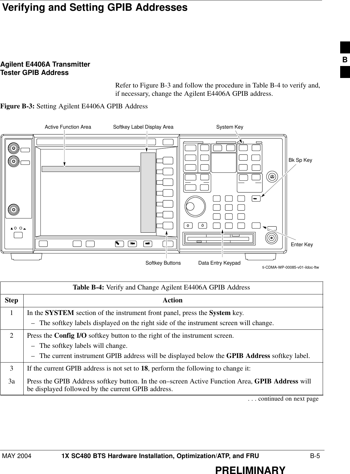 Verifying and Setting GPIB AddressesMAY 2004 1X SC480 BTS Hardware Installation, Optimization/ATP, and FRU  B-5PRELIMINARYAgilent E4406A TransmitterTester GPIB AddressRefer to Figure B-3 and follow the procedure in Table B-4 to verify and,if necessary, change the Agilent E4406A GPIB address.Figure B-3: Setting Agilent E4406A GPIB AddressSystem KeyBk Sp KeyEnter KeyData Entry KeypadSoftkey ButtonsSoftkey Label Display AreaActive Function Areati-CDMA-WP-00085-v01-ildoc-ftwTable B-4: Verify and Change Agilent E4406A GPIB AddressStep Action1In the SYSTEM section of the instrument front panel, press the System key.– The softkey labels displayed on the right side of the instrument screen will change.2Press the Config I/O softkey button to the right of the instrument screen.– The softkey labels will change.– The current instrument GPIB address will be displayed below the GPIB Address softkey label.3If the current GPIB address is not set to 18, perform the following to change it:3a Press the GPIB Address softkey button. In the on–screen Active Function Area, GPIB Address willbe displayed followed by the current GPIB address.. . . continued on next pageB