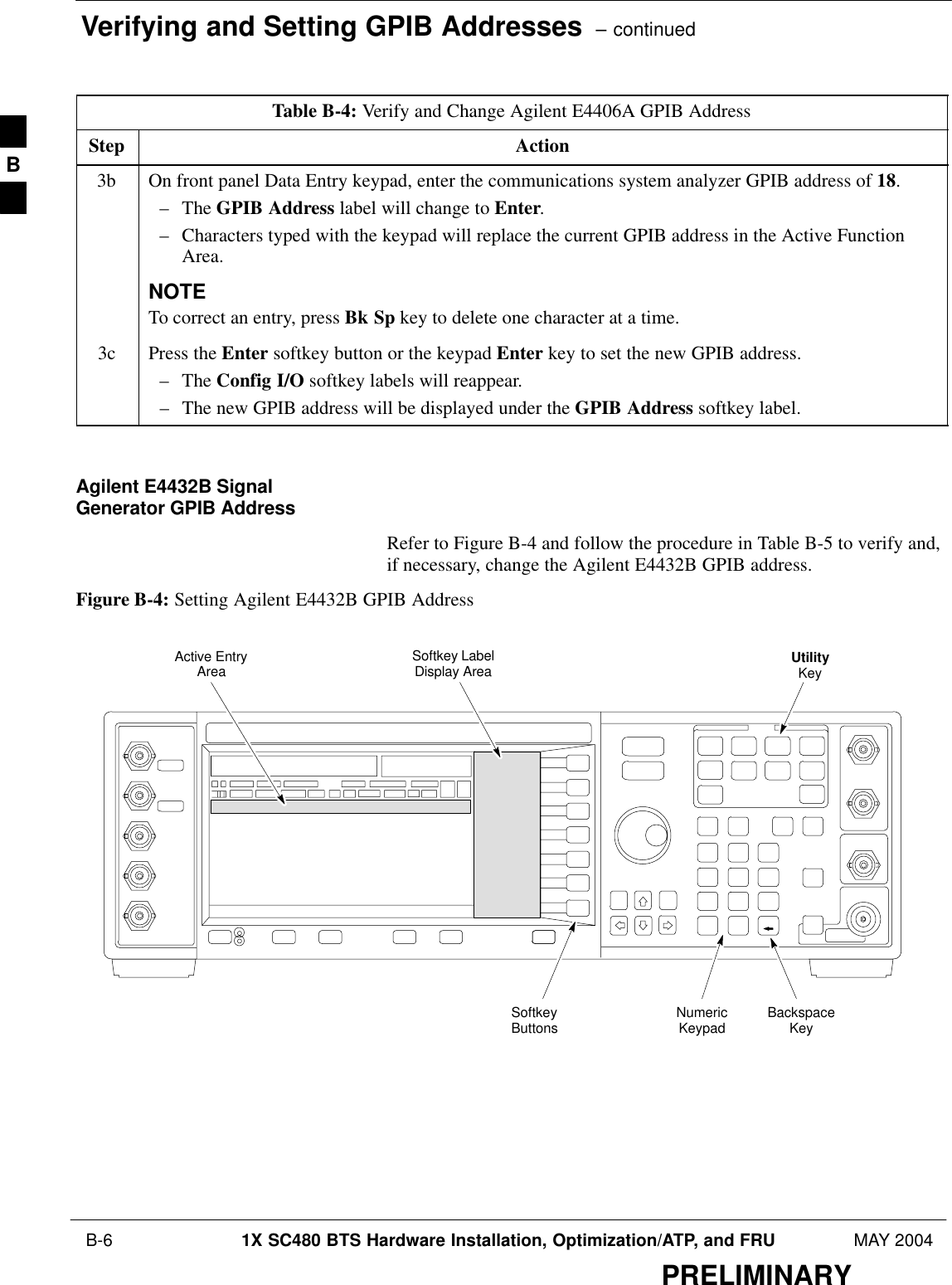 Verifying and Setting GPIB Addresses  – continued B-6 1X SC480 BTS Hardware Installation, Optimization/ATP, and FRU MAY 2004PRELIMINARYTable B-4: Verify and Change Agilent E4406A GPIB AddressStep Action3b On front panel Data Entry keypad, enter the communications system analyzer GPIB address of 18.– The GPIB Address label will change to Enter.– Characters typed with the keypad will replace the current GPIB address in the Active FunctionArea.NOTETo correct an entry, press Bk Sp key to delete one character at a time.3c Press the Enter softkey button or the keypad Enter key to set the new GPIB address.– The Config I/O softkey labels will reappear.– The new GPIB address will be displayed under the GPIB Address softkey label. Agilent E4432B SignalGenerator GPIB AddressRefer to Figure B-4 and follow the procedure in Table B-5 to verify and,if necessary, change the Agilent E4432B GPIB address.Figure B-4: Setting Agilent E4432B GPIB AddressNumericKeypadSoftkeyButtonsSoftkey LabelDisplay AreaActive EntryAreaBackspaceKeyUtilityKeyB