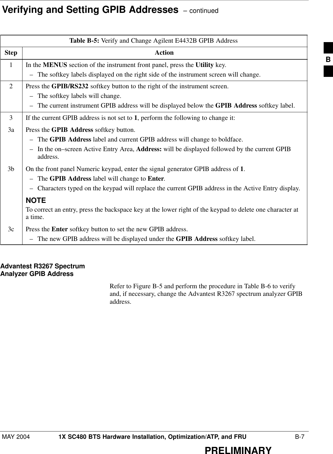 Verifying and Setting GPIB Addresses  – continuedMAY 2004 1X SC480 BTS Hardware Installation, Optimization/ATP, and FRU  B-7PRELIMINARYTable B-5: Verify and Change Agilent E4432B GPIB AddressStep Action1In the MENUS section of the instrument front panel, press the Utility key.– The softkey labels displayed on the right side of the instrument screen will change.2Press the GPIB/RS232 softkey button to the right of the instrument screen.– The softkey labels will change.– The current instrument GPIB address will be displayed below the GPIB Address softkey label.3If the current GPIB address is not set to 1, perform the following to change it:3a Press the GPIB Address softkey button.– The GPIB Address label and current GPIB address will change to boldface.– In the on–screen Active Entry Area, Address: will be displayed followed by the current GPIBaddress.3b On the front panel Numeric keypad, enter the signal generator GPIB address of 1.– The GPIB Address label will change to Enter.– Characters typed on the keypad will replace the current GPIB address in the Active Entry display.NOTETo correct an entry, press the backspace key at the lower right of the keypad to delete one character ata time.3c Press the Enter softkey button to set the new GPIB address.– The new GPIB address will be displayed under the GPIB Address softkey label. Advantest R3267 SpectrumAnalyzer GPIB AddressRefer to Figure B-5 and perform the procedure in Table B-6 to verifyand, if necessary, change the Advantest R3267 spectrum analyzer GPIBaddress.B