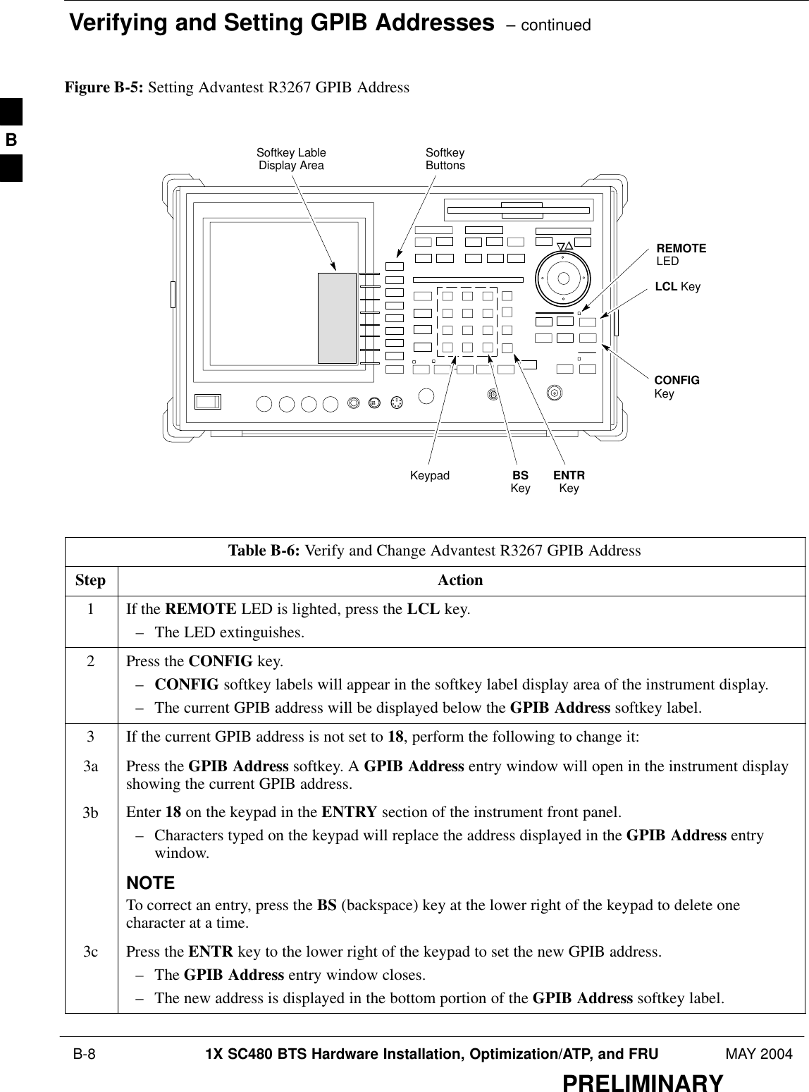 Verifying and Setting GPIB Addresses  – continued B-8 1X SC480 BTS Hardware Installation, Optimization/ATP, and FRU MAY 2004PRELIMINARYFigure B-5: Setting Advantest R3267 GPIB AddressonREMOTELEDLCL KeyCONFIGKeySoftkey LableDisplay Area SoftkeyButtonsKeypad BSKey ENTRKeyTable B-6: Verify and Change Advantest R3267 GPIB AddressStep Action1If the REMOTE LED is lighted, press the LCL key.– The LED extinguishes.2Press the CONFIG key.–CONFIG softkey labels will appear in the softkey label display area of the instrument display.– The current GPIB address will be displayed below the GPIB Address softkey label.3If the current GPIB address is not set to 18, perform the following to change it:3a Press the GPIB Address softkey. A GPIB Address entry window will open in the instrument displayshowing the current GPIB address.3b Enter 18 on the keypad in the ENTRY section of the instrument front panel.– Characters typed on the keypad will replace the address displayed in the GPIB Address entrywindow.NOTETo correct an entry, press the BS (backspace) key at the lower right of the keypad to delete onecharacter at a time.3c Press the ENTR key to the lower right of the keypad to set the new GPIB address.– The GPIB Address entry window closes.– The new address is displayed in the bottom portion of the GPIB Address softkey label. B